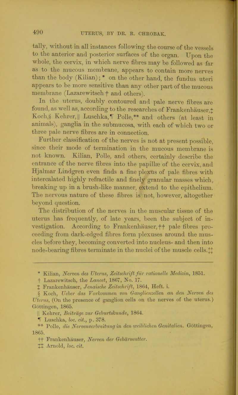 tally, without in all instances following the course of the vessels to the anterior and posterior surfaces of the organ. Upon the whole, the cervix, in which nerve fibres may be followed as far as to the mucous membrane, appears to contain more nerves than the body (Kilian); * on the other hand, the fundus uteri appears to be more sensitive than any other part of the mucous membrane (Lazarewitsch f and others). In the uterus, doubly contoured and pale nerve fibres are found, as well as, according to the researches of Frankenhauser,J Koch,§ Kehrer,|| LuschkaJ Polle,** and others (at least in animals), ganglia in the submucosa, with each of which two or three pale nerve fibres are in connection. Further classification of the nerves is not at present possible, since their mode of termination in the mucous membrane is not known. Kilian, Polle, and others, certainly describe the entrance of the nerve fibres into the papillae of the cervix, and Hjalmar Lindgren even finds a fine plexus of pale fibres with intercalated highly refractile and finely granular masses which, breaking up in a brush-like manner, extend to the epithelium. The nervous nature of these fibres is not, however, altogether beyond question. The distribution of the nerves in the muscular tissue of the uterus has frequently, of late years, been the subject of in- vestigation. According to Frankenhauser, ft pale fibres pro- ceeding from dark-edged fibres form plexuses around the mus- cles before they, becoming converted into nucleus- and then into node-bearing fibres terminate in the nuclei of the muscle cells. ^ * Kilian, Nerven des Uterus, Zeitschrift fur rationelle Medizin, 1851. t Lazarewitsch, the Lancet, 1867, No. 17. X Frankenhauser, Jenaische Zeitschrift, 1864, Heft. i. § Koch, Ueber das Vorkommen von Ganglienzellen an den Nerven des Uterus, (On the presence of ganglion cells on the nerves of the uterus.) Gottingen, 1865. || Kehrer, Beitrage zur Geburtskunde, 1864. IF Luschka, loc. cit., p. 378. ** Polle, die Nervenvcrbreitung in den iveiblichen Genitalien. Gottingen, 1865. ft Frankenhauser, Nerven der Gebdrmntter. XX Arnold, loc. cit.