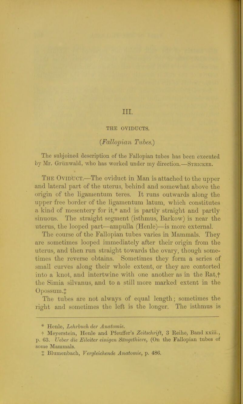 THE OVIDUCTS. (Fallopian Tubes.) The subjoined description of the Fallopian tubes has been executed by Mr. Griinwald, who has worked under my direction.—Stricker. The Oviduct.—The oviduct in Man is attached to the upper and lateral part of the uterus, behind and somewhat above the origin of the ligamentum teres. It runs outwards along the upper free border of the ligamentum latum, which constitutes a kind of mesentery for it,* and is partly straight and partly sinuous. The straight segment (isthmus, Barkow) is near the uterus, the looped part—ampulla (Henle)—is more external. The course of the Fallopian tubes varies in Mammals. They are sometimes looped immediately after their origin from the uterus, and then run straight towards the ovary, though some- times the reverse obtains. Sometimes they form a series of small curves along their whole extent, or they are contorted into a knot, and intertwine with one another as in the Rat,f the Simia silvanus, and to a still more marked extent in the Opossum.J The tubes are not always of equal length; sometimes the right and sometimes the left is the longer. The isthmus is * Henle, Lehrbuch der Anatomie. + Meyerstein, Henle and Pfeuffer's Zeitschrift, 3 Reihe, Band xxiii., p. 63. Ueber die Eileiter einigen Siiugcthicre, (On the Fallopian tubes of some Mammals.