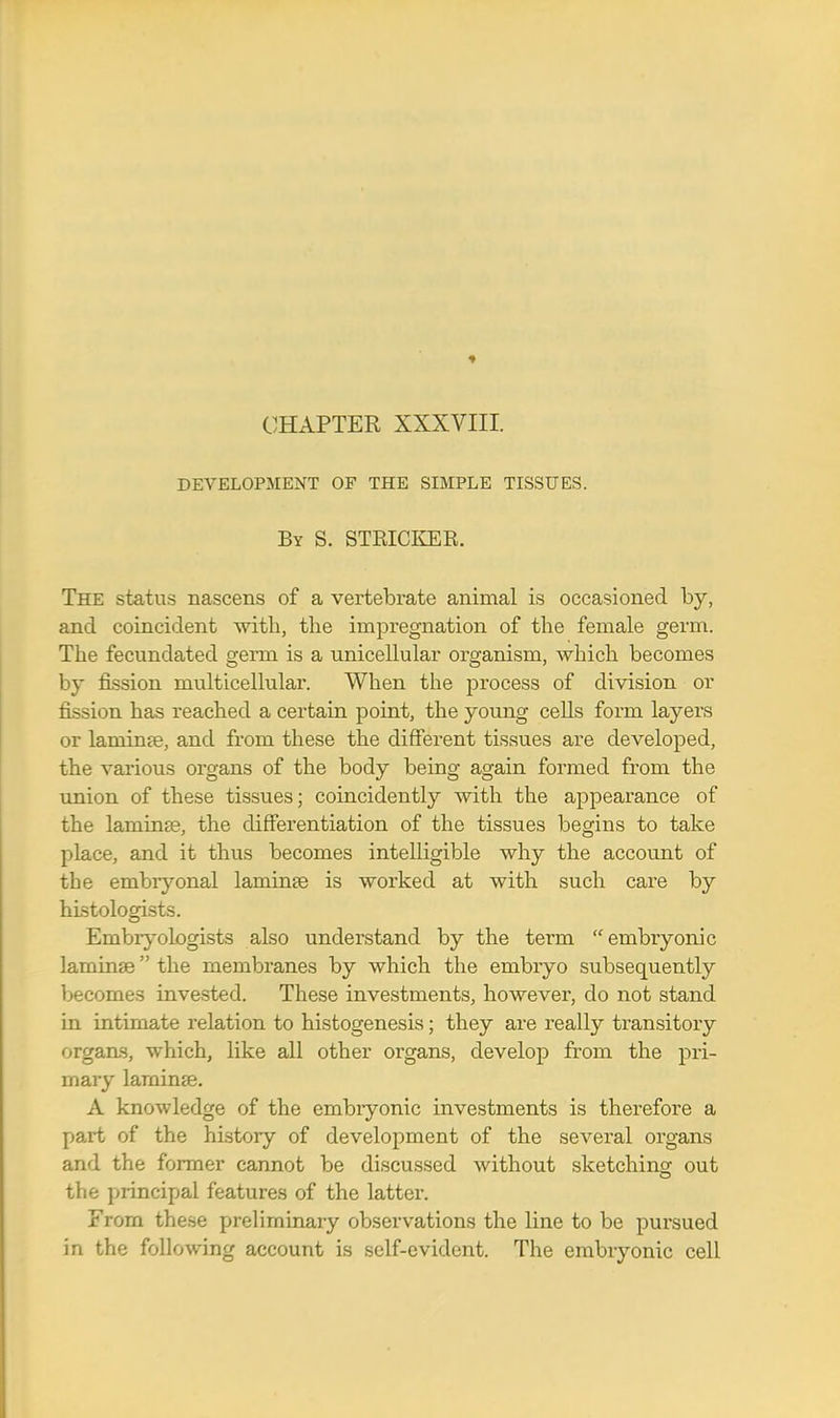 CHAPTER XXXVIII. DEVELOPMENT OF THE SIMPLE TISSUES. By S. STRICKER. The status nascens of a vertebrate animal is occasioned by, and coincident with, the impregnation of the female germ. The fecundated germ is a unicellular organism, which becomes by fission multicellular. When the process of division or fission has reached a certain point, the young cells form layers or laminte, and from these the different tissues are developed, the various organs of the body being again formed from the union of these tissues; coincidently with the appearance of the laminse, the differentiation of the tissues begins to take place, and it thus becomes intelligible why the account of the embryonal laminee is worked at with such care by histologists. Embryologists also understand by the term embryonic laminaB the membranes by which the embryo subsequently becomes invested. These investments, however, do not stand in intimate relation to histogenesis; they are really transitory organs, which, like all other organs, develop from the pri- mary laminae. A knowledge of the embryonic investments is therefore a part of the history of development of the several organs and the former cannot be discussed without sketching out the principal features of the latter. From these preliminary observations the line to be pursued in the following account is self-evident. The embryonic cell