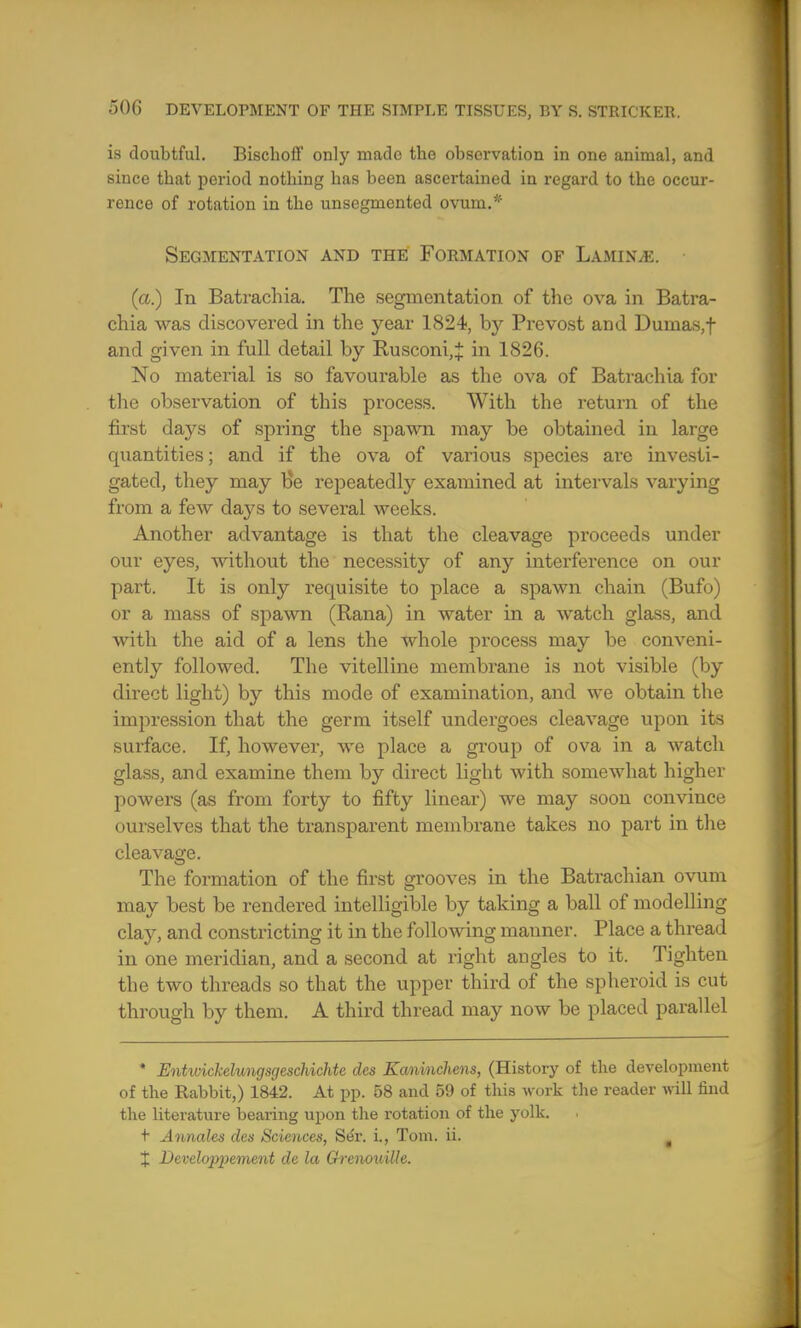 is doubtful. Bischoff only made the observation in one animal, and since tbat period notbing has been ascertained in regard to the occur- rence of rotation in the unsegmented ovum.* Segmentation and the Formation of Laminae. (a.) In Batrachia. The segmentation of the ova in Batra- chia was discovered in the year 1824, by Provost and Dumas,f and given in full detail by Rusconi,i in 1826. No material is so favourable as the ova of Batrachia for the observation of this process. With the return of the first days of spring the spawn may be obtained in large quantities; and if the ova of various species are investi- gated, they may He repeatedly examined at intervals varying from a few days to several weeks. Another advantage is that the cleavage proceeds under our eyes, without the necessity of any interference on our part. It is only requisite to place a spawn chain (Bufo) or a mass of spawn (Rana) in water in a watch glass, and with the aid of a lens the whole process may be conveni- ently followed. The vitelline membrane is not visible (by direct light) by this mode of examination, and we obtain the impression that the germ itself undergoes cleavage upon its surface. If, however, we place a group of ova in a watch glass, and examine them by direct light with somewhat higher powers (as from forty to fifty linear) we may soon convince ourselves that the transparent membrane takes no part in the cleavage. The formation of the first grooves in the Batrachian ovum may best be rendered intelligible by taking a ball of modelling clay, and constricting it in the following manner. Place a thread in one meridian, and a second at right angles to it. Tighten the two threads so that the upper third of the spheroid is cut through by them. A third thread may now be placed parallel * Entwickelungsgeschichte des Kaninchens, (History of the development of the Rabbit,) 1842. At pp. 58 and 59 of this work the reader will find the literature bearing upon the rotation of the yolk. t- Annalcs des Sciences, Se'r. i., Tom. ii. . X Develojtyement de la Grenouilh.