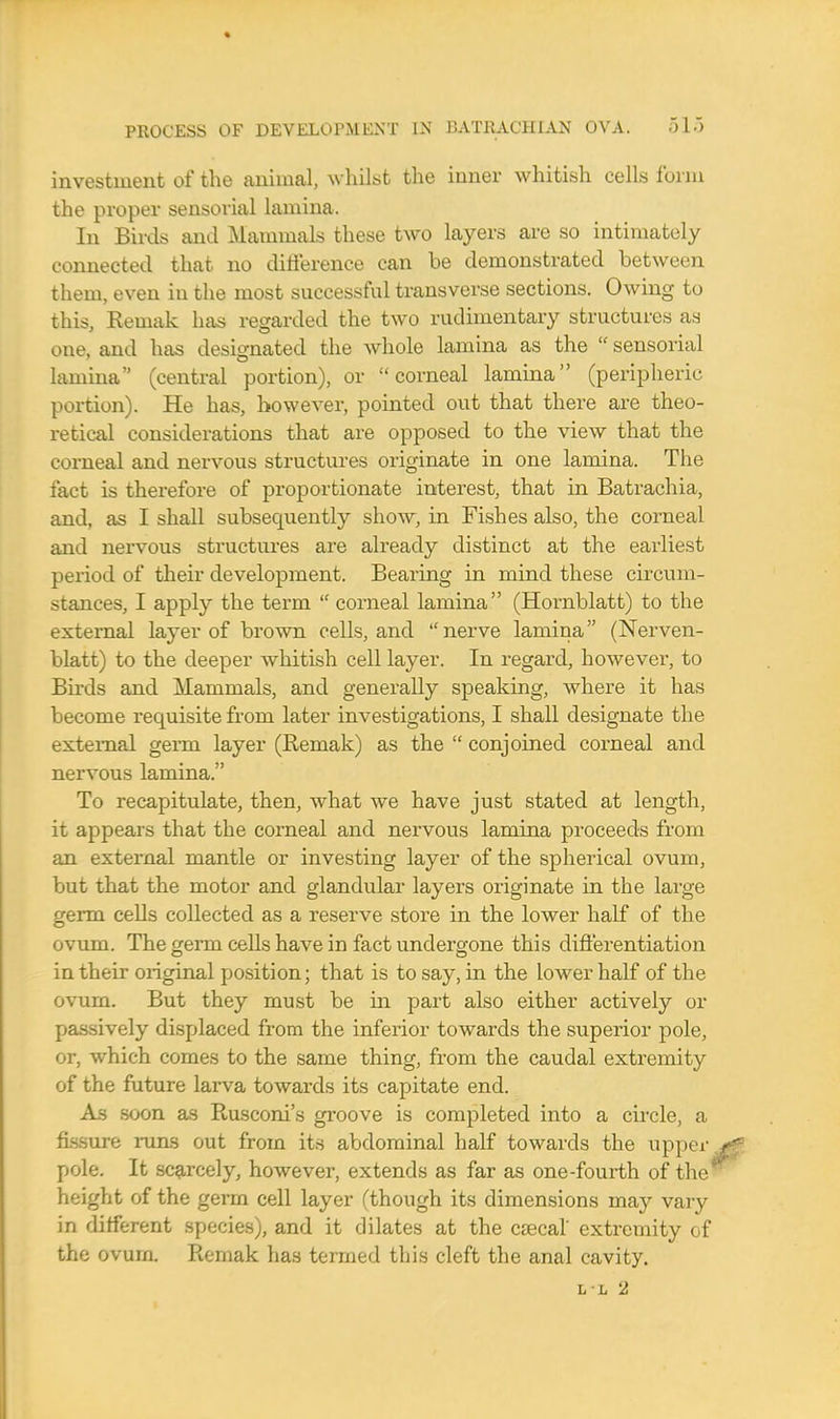 investment of the animal, whilst the inner whitish cells form the proper sensorial lamina. In Birds and Mammals these two layers are so intimately connected that no difference can be demonstrated between them, even in the most successful transverse sections. Owing to this, Kemak has regarded the two rudimentary structures as one, and has designated the whole lamina as the  sensorial lamina (central portion), or corneal lamina (peripheric portion). He has, however, pointed out that there are theo- retical considerations that are opposed to the view that the corneal and nervous structures originate in one lamina. The fact is therefore of proportionate interest, that in Batrachia, and, as I shall subsequently show, in Fishes also, the corneal and nervous structures are already distinct at the earliest period of their development. Bearing in mind these circum- stances, I apply the term  corneal lamina (Hornblatt) to the external layer of brown cells, and nerve lamina (Nerven- blatt) to the deeper whitish cell layer. In regard, however, to Birds and Mammals, and generally speaking, where it has become requisite from later investigations, I shall designate the external germ layer (Remak) as the  conjoined corneal and nervous lamina. To recapitulate, then, what we have just stated at length, it appears that the corneal and nervous lamina proceeds from an external mantle or investing layer of the spherical ovum, but that the motor and glandular layers originate in the large germ cells collected as a reserve store in the lower half of the ovum. The germ cells have in fact undero-one this differentiation in their original position; that is to say, in the lower half of the ovum. But they must be hi part also either actively or passively displaced from the inferior towards the superior pole, or, which comes to the same thing, from the caudal extremity of the future larva towards its capitate end. As soon as Rusconi's groove is completed into a circle, a fissure runs out from its abdominal half towards the upper pole. It scarcely, however, extends as far as one-fourth of the1 height of the germ cell layer (though its dimensions may vary in different species), and it dilates at the caeca! extremity of the ovurn. Remak has termed this cleft the anal cavity. ll 2