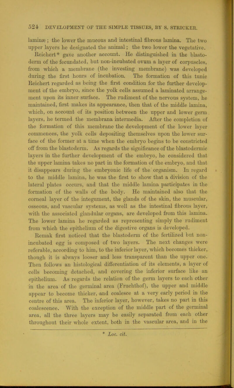 lamina? ; the lower the raucous and intestinal fibrous lamina. The two upper layers he designated the animal; the two lower the vegetative. Reichert* gave another account. He distinguished in the blasto- derm of the fecundated, but non-incubated ovum a layer of corpuscles, from which a membrane (the investing membrane) was developed during the first hours of incubation. The formation of this tunic Reichert regarded as being the first condition for the further develop- ment of the embryo, since the yolk cells assumed a laminated arrange- ment upon its inner surface. The rudiment of the nervous system, he maintained, first makes its appearance, then that of the middle lamina, which, on account of its position between the upper and lower germ layers, he termed the membrana intermedia. After the completion of the formation of this membrane the development of the lower layer commences, the yolk cells depositing themselves upon the lower sur- face of the former at a time when the embryo begins to be constricted off from the blastoderm. As regards the significance of the blastodermic layers in the further development of the embryo, he considered that the upper lamina takes no part in the formation of the embryo, and that it disappears during the embryonic life of the organism. In regard to the middle lamina, he was the first to show that a division of the lateral plates occurs, and that the middle lamina participates in the formation of the walls of the body. He maintained also that the corneal layer of the integument, the glands of the skin, the muscular, osseous, and vascular systems, as well as the intestinal fibrous layer, with the associated glandular organs, are developed from this lamina. The lower lamina he regarded as representing simply the rudiment from which the epithelium of the digestive organs is developed. Remak first noticed that the blastoderm of the fertilized but non- incubated egg is composed of two layers. The next changes were referable, according to him, to the inferior layer, Avhich becomes thicker, though it is always looser and less transparent than the upper one. Then follows an histological differentiation of its elements, a layer of cells becoming detached, and covering the inferior surface like an epithelium. As regards the relation of the germ layers to each other in the area of the germinal area (Fruchthof), the upper and middle appear to become thicker, and coalesce at a very early period in the centre of this area. The inferior layer, however, takes no part in this coalescence. With the exception of the middle part of the germinal area, all the three layers may be easily separated from each other throughout their whole extent, both in the vascular area, and in the