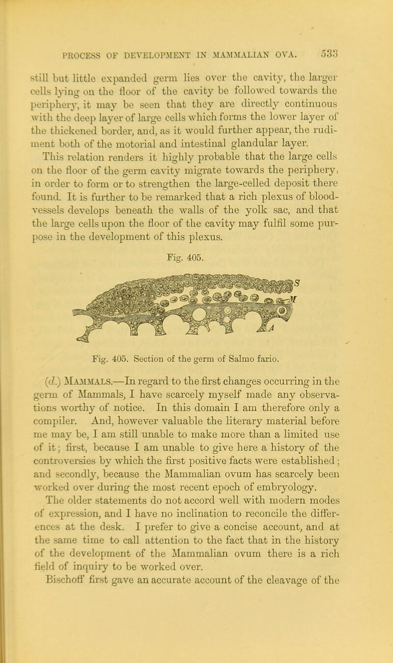 still but little expanded germ lies over the cavity, the larger cells lying on the floor of the cavity be followed towards the periphery, it may be seen that they are directly continuous with the deep layer of large cells which forms the lower layer of the thickened border, and, as it would further appear, the rudi- ment both of the motorial and intestinal glandular layer. This relation renders it highly probable that the large cells on the floor of the germ cavity migrate towards the periphery, in order to form or to strengthen the large-celled deposit there found. It is further to be remarked that a rich plexus of blood- vessels develops beneath the walls of the yolk sac, and that the large cells upon the floor of the cavity may fulfil some pur- pose in the development of this plexus. Fig. 405. Fig. 405. Section of the germ of Salmo fario. ((?.) Mammals.—In regard to the first changes occurring in the gerai of Mammals, I have scarcely myself made any observa- tions worthy of notice. In this domain I am therefore only a compiler. And, however valuable the literary material before me may be, I am still unable to make more than a limited use of it; first, because I am unable to give here a history of the controversies by which the first positive facts were established ; and secondly, because the Mammalian ovum has scarcely been worked over during the most recent epoch of embryology. The older statements do not accord well with modern modes of expression, and I have no inclination to reconcile the differ- ences at the desk. I prefer to give a concise account, and at the same time to call attention to the fact that in the history of the development of the Mammalian ovum there is a rich field of inquiry to be worked over. Bischoff first gave an accurate account of the cleavage of the