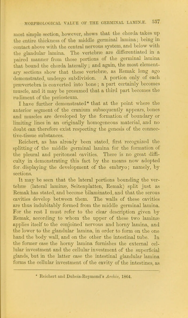 most simple section, however, shows that the chorda takes up the entire thickness of the middle germinal lamina; being in contact above with the central nervous system, and below with the glandular lamina. The vertebrae are differentiated in a paired manner from those portions of the germinal lamina that bound the chorda laterally ; and again, the most element- ary sections show that these vertebrae, as Reniak long ago demonstrated, undergo subdivision. A portion only of each pnevertebra is converted into bone ; a part certainly becomes muscle, and it may be presumed that a third part becomes the rudiment of the periosteum. I have further demonstrated* that at the point where the anterior segment of the cranium subsequently appears, bones and muscles are developed by the formation of boundary or limiting lines in an originally homogeneous material, and no doubt can therefore exist respecting the genesis of the connec- tive-tissue substances. Reichert, as has already been stated, first recognized the splitting of the middle germinal lamina for the formation of the pleural and peritoneal cavities. There is no great diffi- culty in demonstrating this fact by the means now adopted for.displaying the development of the embryo; namely, by sections. It may be seen that the lateral portions bounding the ver- tebrae (lateral laminae, Seitenplatten, Remak) split just as Remak has stated, and become bilaminated, and that the serous cavities develop between them. The walls of these cavities are thus indubitably formed from the middle germinal lamina. For the rest I must refer to the clear description given by Remak, according to whom the upper of these two laminae applies itself to the conjoined nervous and horny lamina, and the lower to the glandular lamina, in order to form on the one hand the body wall, and on the other the intestinal tube. In the former case the horny lamina furnishes the external cel- lular investment and the cellular investment of the superficial glands, but in the latter case the intestinal glandular lamina forms the cellular investment of the cavity of the intestines, as * Reichert and Dubois-Reymond's Archiv, 18G4.