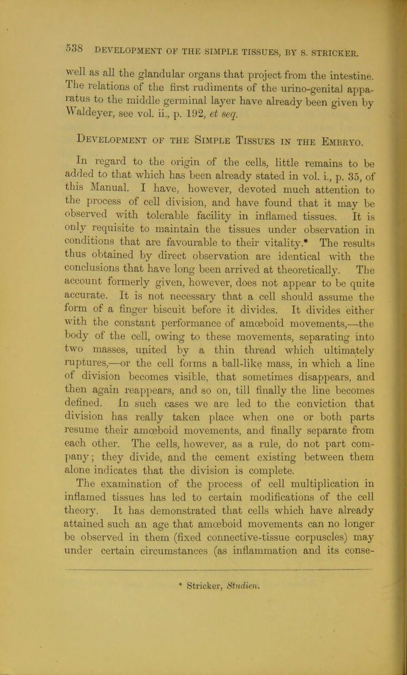 well as all the glandular organs that project from the intestine. The relations of the first rudiments of the urino-genital appa- ratus to the middle germinal layer have already been given by Waldeyer, see vol. ii., p. 11)2, et seq. Development of the Simple Tissues in the Embryo. In regard to the origin of the cells, little remains to be added to that which has been already stated in vol. i., p. 35, of this Manual. I have, however, devoted much attention to the process of cell division, and have found that it may be observed with tolerable facility in inflamed tissues. It is only requisite to maintain the tissues under observation in conditions that are favourable to then vitality* The results thus obtained by direct observation are identical with the conclusions that have long been arrived at theoretically. The account formerly given, however, does not appear to be quite accurate. It is not necessary that a cell should assume the form of a finger biscuit before it divides. It divides either with the constant performance of amoeboid movements,—the body of the cell, owing to these movements, separating into two masses, united by a thin thread which ultimately ruptures,—or the cell forms a ball-like mass, in which a line of division becomes visible, that sometimes disappears, and then again reappears, and so on, till Anally the line becomes defined. In such cases we are led to the conviction that division has really taken place when one or both parts resume their amoeboid movements, and finally separate from each other. The cells, however, as a rule, do not part com- pany; they divide, and the cement existing between them alone indicates that the division is complete. The examination of the process of cell multiplication in inflamed tissues has led to certain modifications of the cell theory. It has demonstrated that cells which have already attained such an age that amoeboid movements can no longer be observed in them (fixed connective-tissue corpuscles) may under certain circumstances (as inflammation and its conse- * Strieker, Stndien.