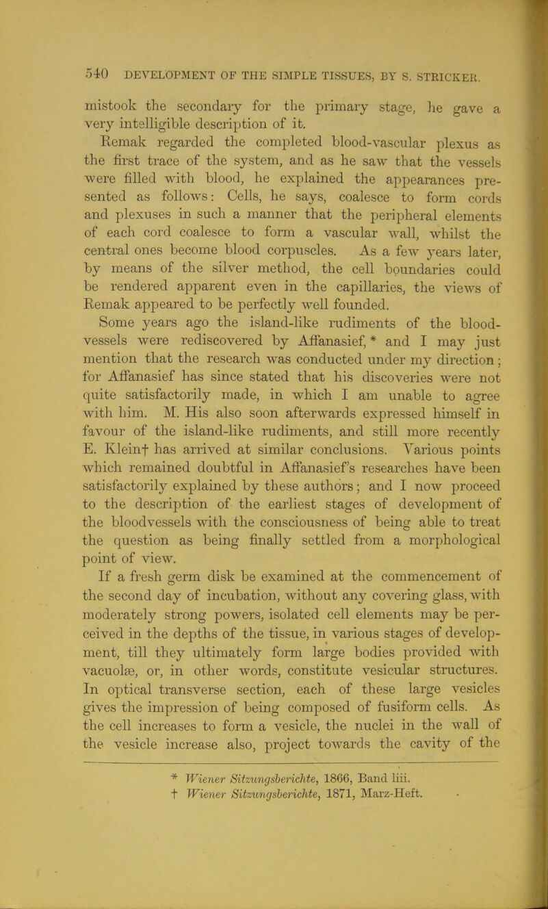 mistook the secondary for the primary stage, lie gave a very intelligible description of it. Remak regarded the completed blood-vascular plexus as the first trace of the system, and as he saw that the vessels were filled with blood, he explained the appearances pre- sented as follows: Cells, he says, coalesce to form cords and plexuses in such a manner that the peripheral elements of each cord coalesce to form a vascular wall, whilst the central ones become blood corpuscles. As a few years later, by means of the silver method, the cell boundaries could be rendered apparent even in the capillaries, the views of Remak appeared to be perfectly well founded. Some years ago the island-like rudiments of the blood- vessels were rediscovered by Affanasief, * and I may just mention that the research was conducted under my direction ; for Affanasief has since stated that his discoveries were not quite satisfactorily made, in which I am unable to agree with him. M. His also soon afterwards expressed himself in favour of the island-like rudiments, and still more recently E. Kleinf has arrived at similar conclusions. Various points which remained doubtful in Aftanasief's researches have been satisfactorily explained by these authors; and I now proceed to the description of the earliest stages of development of the bloodvessels with the consciousness of being able to treat the question as being finally settled from a morphological point of view. If a fresh germ disk be examined at the commencement of the second day of incubation, without any covering glass, with moderately strong powers, isolated cell elements may be per- ceived in the depths of the tissue, in various stages of develop- ment, till they ultimately form large bodies provided with vacuolse, or, in other words, constitute vesicular structures. In optical transverse section, each of these large vesicles gives the impression of being composed of fusiform cells. As the cell increases to form a vesicle, the nuclei in the wall of the vesicle increase also, project towards the cavity of the * Wiener Sitztmgsbcrichte, 18G6, Band liii. t Wiener Sitzungsberichte, 1871, Marz-Heft.