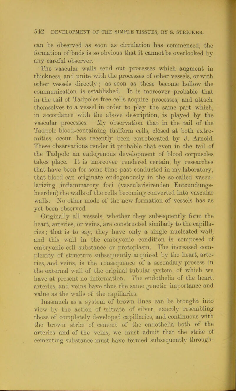 can be observed as soon as circulation has commenced, the formation of buds is so obvious that it cannot be overlooked by any careful observer. The vascular walls send out processes which augment in thickness, and unite with the processes of other vessels, or with other vessels directly; as soon as these become hollow the communication is established. It is moreover probable that in the tail of Tadpoles free cells acquire processes, and attach themselves to a vessel in order to play the same part which, in accordance with the above description, is played by the vascular processes. My observation that in the tail of the Tadpole blood-containing fusiform cells, closed at both extre- mities, occur, has recently been corroborated by J. Arnold. These observations render it probable that even in the tail of the Tadpole an endogenous development of blood corpuscles takes place. It is moreover rendered certain, by researches that have been for some time past conducted in my laboratory, that blood can originate endogenously in the so-called vascu- larizing inflammatory foci (vascularisirenden Entzundungs- heerden) the walls of the cells becoming converted into vascular walls. No other mode of the new formation of vessels has as yet been observed. Originally all vessels, whether they subsequently form the heart, arteries, or veins, arc constructed similarly to the capilla- ries ; that is to say, they have only a single nucleated wall, and this wall in the embryonic condition is composed of embryonic cell substance or protoplasm. The increased com- plexity of structure subsequently acquired by the heart, arte- ries, and veins, is the consequence of a secondary process in the external wall of the original tubular system, of which we have at present no information. The endothelia of the heart, arteries, and veins have thus the same genetic importance and value as the walls of the capillaries. Inasmuch as a system of brown lines can be brought into view by the action of rnitrate of silver, exactly resembling those of completely developed capillaries, and continuous with the brown strke of cement of the endothelia both of the arteries and of the veins, we must admit that the striae of cementing substance must have formed subsequently through-