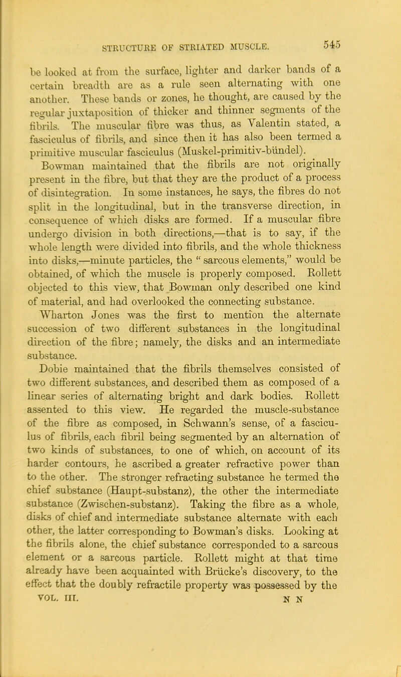 be looked at from the surface, lighter and darker bands of a certain breadth are as a rule seen alternating with one another. These bands or zones, he thought, are caused by the regular juxtaposition of thicker and thinner segments of the fibrils. The muscular fibre was thus, as Valentin stated, a fasciculus of fibrils, and since then it has also been termed a primitive muscular fasciculus (Muskel-primitiv-bundel). Bowman maintained that the fibrils are not originally present in the fibre, but that they are the product of a process of disintegration. In some instances, he says, the fibres do not split in the longitudinal, but in the transverse direction, in consequence of which disks are formed. If a muscular fibre undergo division in both directions,—that is to say, if the whole len<Hh were divided into fibrils, and the whole thickness into disks,—minute particles, the  sarcous elements, would be obtained, of which the muscle is properly composed. Rollett objected to this view, that Bowman only described one kind of material, and had overlooked the connecting substance. Wharton Jones was the first to mention the alternate succession of two different substances in the longitudinal direction of the fibre; namely, the disks and an intermediate substance. Dobie maintained that the fibrils themselves consisted of two different substances, and described them as composed of a linear series of alternating bright and dark bodies. Kollett assented to this view. He regarded the muscle-substance of the fibre as composed, in Schwann's sense, of a fascicu- lus of fibrils, each fibril being segmented by an alternation of two kinds of substances, to one of which, on account of its harder contours, he ascribed a greater refractive power than to the other. The stronger refracting substance he termed the chief substance (Haupt-substanz), the other the intermediate substance (Zwischen-substanz). Taking the fibre as a whole, disks of chief and intermediate substance alternate with each other, the latter corresponding to Bowman's disks. Looking at the fibrils alone, the chief substance corresponded to a sarcous element or a sarcous particle. Rollett might at that time already have been acquainted with Briicke's discovery, to the effect that the doubly retractile property was possessed by the VOL. in. N N