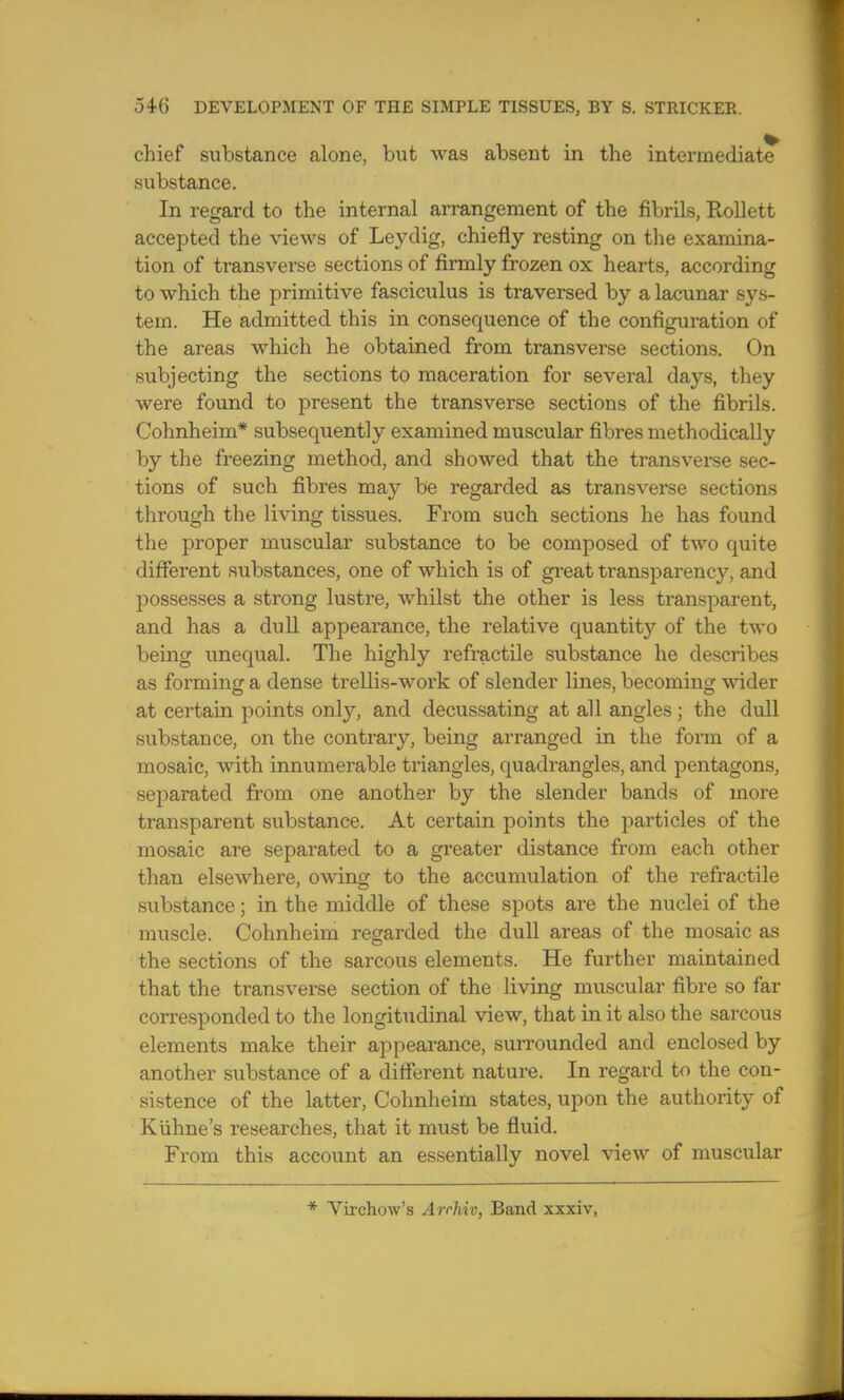 chief substance alone, but was absent in the intermediate* substance. In regard to the internal arrangement of the fibrils, Rollett accepted the views of Leydig, chiefly resting on the examina- tion of transverse sections of firmly frozen ox hearts, according to which the primitive fasciculus is traversed by a lacunar sys- tem. He admitted this in consequence of the configuration of the areas which he obtained from transverse sections. On subjecting the sections to maceration for several days, they were found to present the transverse sections of the fibrils. Cohnheim* subsequently examined muscular fibres methodically by the freezing method, and showed that the transverse sec- tions of such fibres may be regarded as transverse sections through the living tissues. From such sections he has found the proper muscular substance to be composed of two quite different substances, one of which is of great transparency, and possesses a strong lustre, whilst the other is less transparent, and has a dull appearance, the relative quantity of the two being unequal. The highly refractile substance he describes as forming a dense trellis-work of slender lines, becoming wider at certain points only, and decussating at all angles ; the dull substance, on the contrary, being arranged in the form of a mosaic, with innumerable triangles, quadrangles, and pentagons, separated from one another by the slender bands of more transparent substance. At certain points the particles of the mosaic are separated to a greater distance from each other than elsewhere, owing to the accumulation of the refractile substance; in the middle of these spots are the nuclei of the muscle. Cohnheim regarded the dull areas of the mosaic as the sections of the sarcous elements. He further maintained that the transverse section of the living muscular fibre so far corresponded to the longitudinal view, that in it also the sarcous elements make their appearance, surrounded and enclosed by another substance of a different nature. In regard to the con- sistence of the latter, Cohnheim states, upon the authority of Kuhne's researches, that it must be fluid. From this account an essentially novel view of muscular * Virchow's Arrhiv, Band xxxiv,