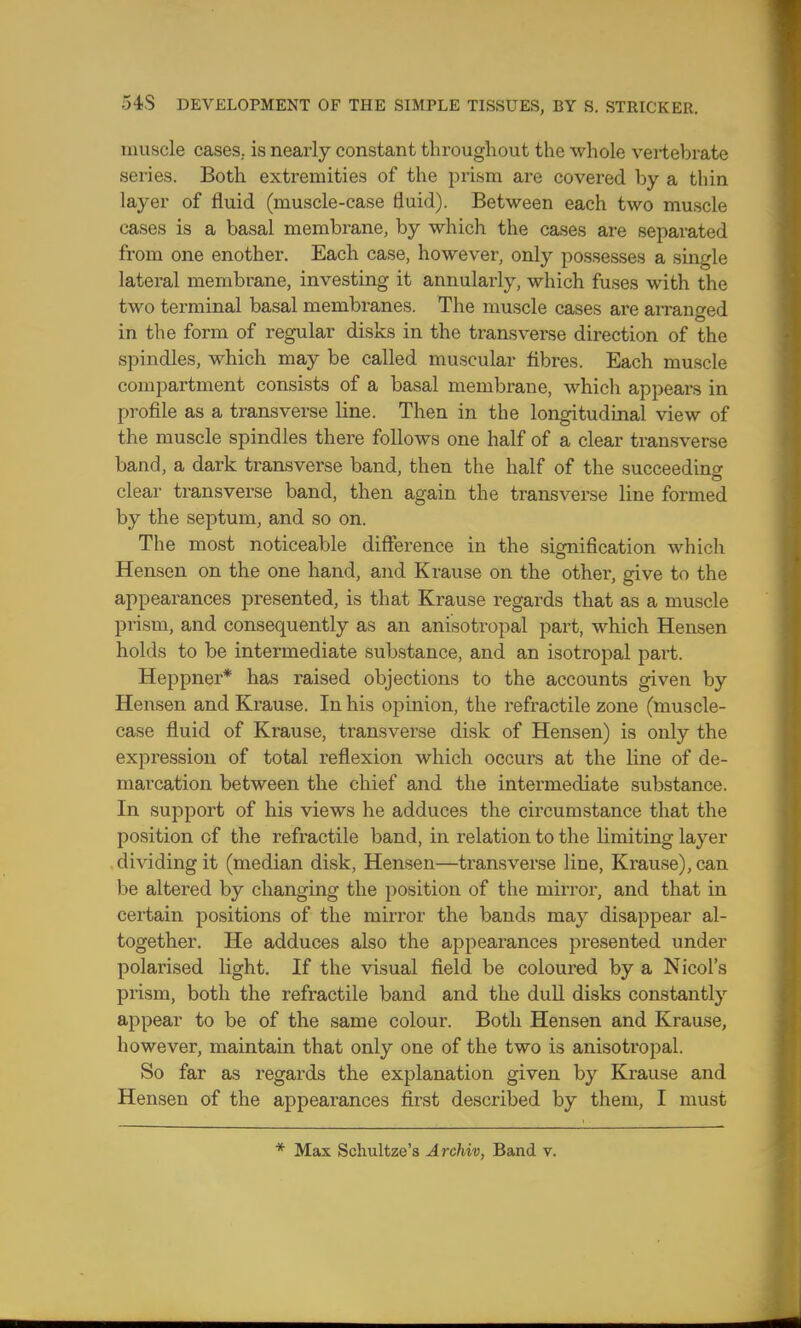 muscle cases, is nearly constant tln^oughout the whole vertebrate series. Both extremities of the prism are covered by a thin layer of fluid (muscle-case fluid). Between each two muscle cases is a basal membrane, by which the cases are separated from one enother. Each case, however, only possesses a single lateral membrane, investing it annularly, which fuses with the two terminal basal membranes. The muscle cases are arranged in the form of regular disks in the transverse direction of the spindles, which may be called muscular fibres. Each muscle compartment consists of a basal membrane, which appears in profile as a transverse line. Then in the longitudinal view of the muscle spindles there follows one half of a clear transverse band, a dark transverse band, then the half of the succeeding clear transverse band, then again the transverse line formed by the septum, and so on. The most noticeable difference in the signification which Hensen on the one hand, and Krause on the other, give to the appearances presented, is that Krause regards that as a muscle prism, and consequently as an anisotropal part, which Hensen holds to be intermediate substance, and an isotropal part. Heppner* has raised objections to the accounts given by Hensen and Krause. In his opinion, the refractile zone (muscle- case fluid of Krause, transverse disk of Hensen) is only the expression of total reflexion which occurs at the line of de- marcation between the chief and the intermediate substance. In support of his views he adduces the circumstance that the position of the refractile band, in relation to the limiting layer dividing it (median disk, Hensen—transverse line, Krause), can be altered by changing the position of the mirror, and that in certain positions of the mirror the bands may disappear al- together. He adduces also the appearances presented under polai'ised light. If the visual field be coloured by a Nicol's prism, both the refractile band and the dull disks constantly appear to be of the same colour. Both Hensen and Krause, however, maintain that only one of the two is anisotropal. So far as regards the explanation given by Krause and Hensen of the appearances first described by them, I must