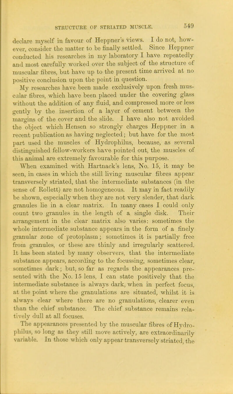 540 declare myself in favour of Heppner's views. I do not, how- ever, consider the matter to be finally settled. Since Heppner conducted his researches in my laboratory I have repeatedly and most carefully worked over the subject of the structure of muscular iibres, but have up to the present time arrived at no positive conclusion upon the point in question. My researches have been made exclusively upon fresh mus- clar fibres, which have been placed under the covering glass without the addition of any fluid, and compressed more or less gently by the insertion of a layer of cement between the margins of the cover and the slide. I have also not avoided the object which Hensen so strongly charges Heppner in a recent publication as having neglected; but have for the most part used the muscles of Hydrophilus, because, as several distinguished fellow-workers have pointed out, the muscles of this animal are extremely favourable for this purpose. When examined with Hartnack's lens, No. 15, it may be seen, in cases in which the still living muscular fibres appear transversely striated, that the intermediate substances (in the sense of Rollett) are not homogeneous. It may in fact readily be shown, especially when they are not very slender, that dark granules He in a clear matrix. In many cases I could only count two granules in the length of a single disk. Their arrangement in the clear matrix also varies: sometimes the whole intermediate substance appears in the form of a finely granular zone of protoplasm ; sometimes it is partially free from granules, or these are thinly and irregularly scattered. It has been stated by many observers, that the intermediate substance appears, according to the focussing, sometimes clear, sometimes dark; but, so far as regards the appearances pre- sented with the No. 15 lens, I can state positively that the intermediate substance is always dark, when in perfect focus, at the point where the granulations are situated, whilst it is always clear where there are no granulations, clearer even than the chief substance. The chief substance remains rela- tively dull at all focuses. The appearances presented by the muscular fibres of Hydro- philus, so long as they still move actively, are extraordinarily variable. In those which only appear transversely striated, the