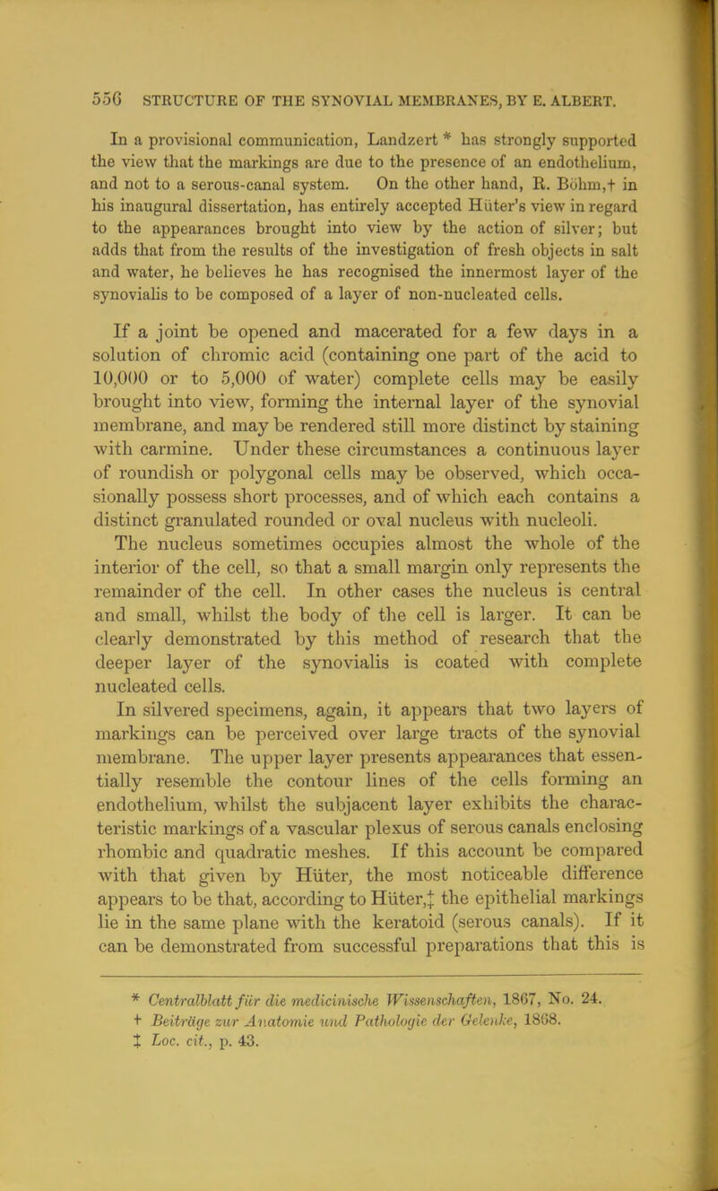 In a provisional communication, Landzert * has strongly supported the view that the markings are due to the presence of an endothelium, and not to a serous-canal system. On the other hand, R. Bohm,t in his inaugural dissertation, has entirely accepted Hiiter's view in regard to the appearances brought into view by the action of silver; but adds that from the results of the investigation of fresh objects in salt and water, he believes he has recognised the innermost layer of the synovialis to be composed of a layer of non-nucleated cells. If a joint be opened and macerated for a few days in a solution of chromic acid (containing one part of the acid to 10,000 or to 5,000 of water) complete cells may be easily brought into view, forming the internal layer of the synovial membrane, and may be rendered still more distinct by staining with carmine. Under these circumstances a continuous layer of roundish or polygonal cells may be observed, which occa- sionally possess short processes, and of which each contains a distinct granulated rounded or oval nucleus with nucleoli. The nucleus sometimes occupies almost the whole of the interior of the cell, so that a small margin only represents the remainder of the cell. In other cases the nucleus is central and small, whilst the body of the cell is larger. It can be clearly demonstrated by this method of research that the deeper layer of the synovialis is coated with complete nucleated cells. In silvered specimens, again, it appears that two layers of markings can be perceived over large tracts of the synovial membrane. The upper layer presents appearances that essen- tially resemble the contour lines of the cells forming an endothelium, whilst the subjacent layer exhibits the charac- teristic markings of a vascular plexus of serous canals enclosing rhombic and quadratic meshes. If this account be compared with that given by Huter, the most noticeable difference appears to be that, according to Huter,\ the epithelial markings lie in the same plane with the keratoid (serous canals). If it can be demonstrated from successful preparations that this is * Centralblatt fiir die medicinische Wissenschaften, 18G7, No. 24. + Beitrage zur Av.atomie und Pathologic der Gelcnke, 1808. J Loc. cit., p. 43.