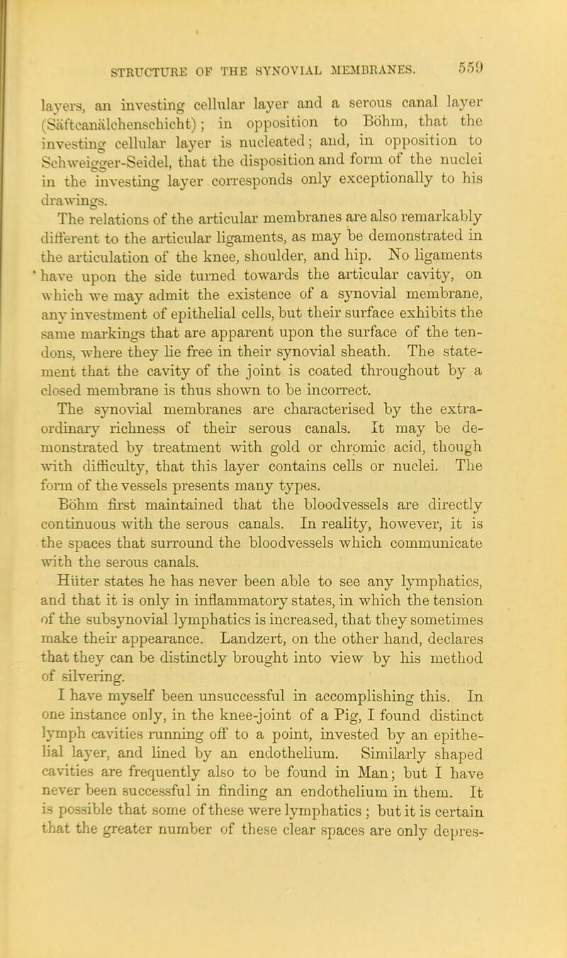 550 layers, an investing cellular layer and a serous canal layer (Saftcanalchenschicht); in opposition to Bohm, that the investing cellular layer is nucleated; and, in opposition to Schweigger-Seidel, that the disposition and form of the nuclei in the investing layer corresponds only exceptionally to his drawings. The relations of the articular membranes are also remarkably different to the articular ligaments, as may be demonstrated in the articulation of the knee, shoulder, and hip. No ligaments 'have upon the side turned towards the articular cavity, on which we may admit the existence of a synovial membrane, any investment of epithelial cells, but their surface exhibits the same markings that are apparent upon the surface of the ten- dons, where they lie free in their synovial sheath. The state- ment that the cavity of the joint is coated throughout by a closed membrane is thus shown to be incorrect. The synovial membranes are characterised by the extra- ordinary richness of their serous canals. It may be de- monstrated by treatment with gold or chromic acid, though with difficulty, that this layer contains cells or nuclei. The form of the vessels presents mauy types. Bohm first maintained that the bloodvessels are directly continuous with the serous canals. In reality, however, it is the spaces that surround the bloodvessels which communicate with the serous canals. Hiiter states he has never been able to see any lymphatics, and that it is only in inflammatory states, in which the tension of the subsynovial lymphatics is increased, that they sometimes make their appearance. Landzert, on the other hand, declares that they can be distinctly brought into view by his method of silvering. I have myself been unsuccessful in accomplishing this. In one instance only, in the knee-joint of a Pig, I found distinct lymph cavities running off to a point, invested by an epithe- lial layer, and lined by an endothelium. Similarly shaped cavities are frequently also to be found in Man; but I have never been successful in finding an endothelium in them. It is possible that some of these were lymphatics ; but it is certain that the greater number of these clear spaces are only depres-