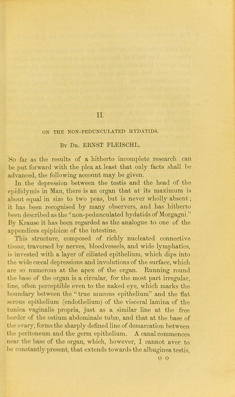 II. ON THE NON-PEDUNCULATED HYDATIDS. By Dr. ERNST FLEISCHL. So far as the results of a hitherto incomplete research can be put forward with the plea at least that only facts shall be advanced, the following account may be given. In the depression between the testis and the head of the epididymis in Man, there is an organ that at its maximum is about equal in size to two peas, but is never wholly absent; it has been recognised by many observers, and has hitherto been described as the non-pedunculated hydatids of Morgagni. By Krause it has been regarded as the analogue to one of the appendices epiploicse of the intestine. This structure, composed of richly nucleated connective tissue, traversed by nerves, bloodvessels, and wide lymphatics, is invested with a layer of ciliated epithelium, which dips into the wide csecal depressions and involutions of the surface, which are so numerous at the apex of the organ. Kunning round the base of the organ is a circular, for the most part irregular, line, often perceptible even to the naked eye, which marks the boundary between the true mucous epithelium and the flat serous epithelium (endothelium) of the visceral lamina of the tunica vaginalis propria, just as a similar bine at the free 1 >order of the ostium abdominale tubse, and that at the base of the ovary, forms the sharply defined line of demarcation between the peritoneum and the germ epithelium. A canal commences near the base of the organ, which, however, I cannot aver to >>e constantly present, that extends towards the albuginea testis,