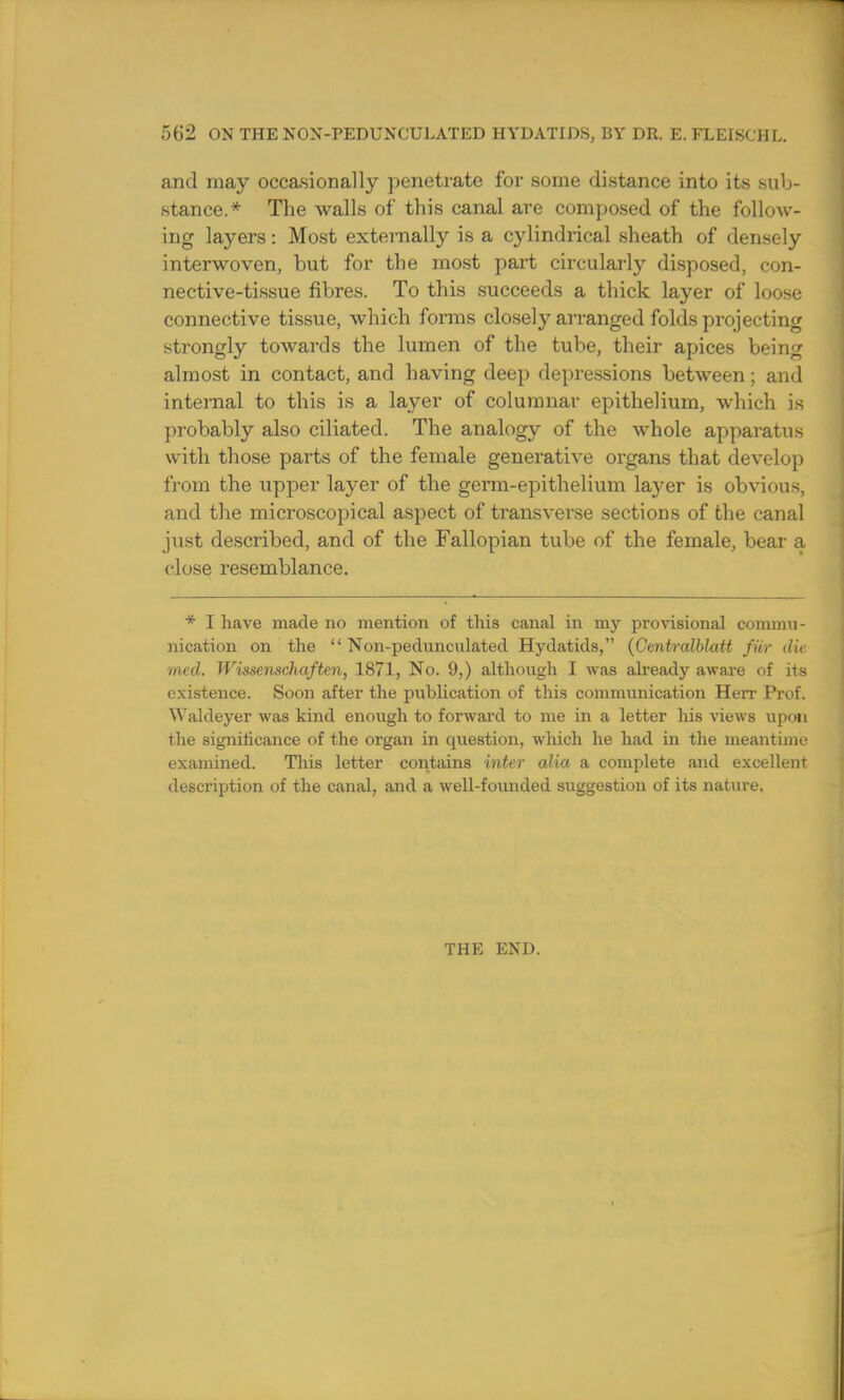 5b2 ON THE NON-PEDUNCULATED HYDATIDS, BY DR. E. FLEISCHL. and may occasionally penetrate for some distance into its sub- stance.* The walls of this canal are composed of the follow- ing layers: Most externally is a cylindrical sheath of densely interwoven, but for tbe most part circularly disposed, con- nective-tissue fibres. To this succeeds a thick layer of loose connective tissue, which forms closely arranged folds projecting strongly towards the lumen of the tube, their apices being almost in contact, and having deep depressions between; and internal to this is a layer of columnar epithelium, which is probably also ciliated. The analogy of the whole apparatus with those parts of the female generative organs that develop from the upper layer of the germ-epithelium layer is obvious, and the microscopical aspect of transverse sections of the canal just described, and of the Fallopian tube of the female, bear a close resemblance. * I have made no mention of this canal in my provisional commu- nication on the  Non-pedunculated Hydatids, (Centralblatt far die med. Wissenschaften, 1871, No. 9,) although I was already aware of its existence. Soon after the publication of this communication Herr Prof. Waldeyer was kind enough to forward to me in a letter his views upon the significance of the organ in question, which lie had in the meantime examined. This letter contains inter alia a complete and excellent description of the canal, and a well-foimded suggestion of its nature. THE END.