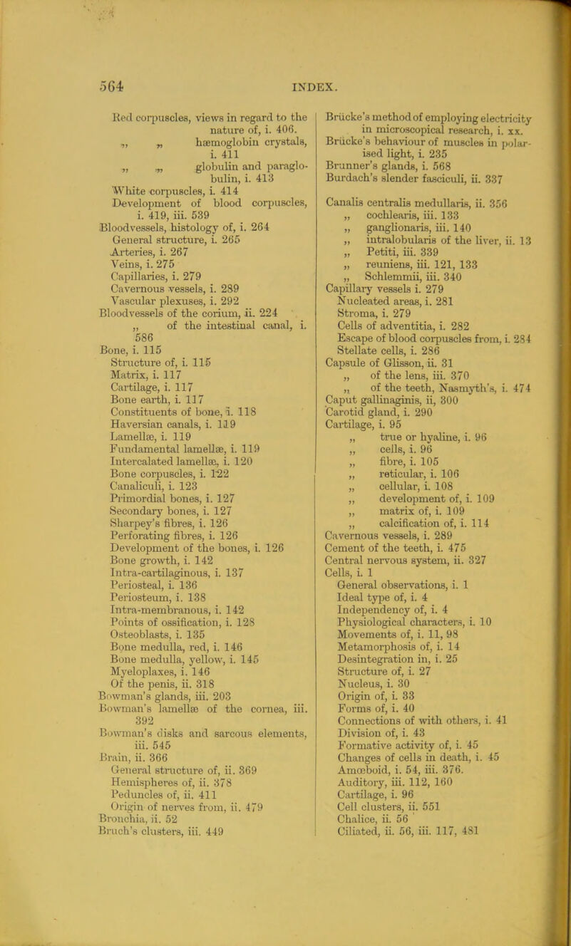 Red coqniscles, views in regard to the nature of, i. 406. ,, „ haemoglobin crystals, i. 411 „ ^ globulin and paraglo- bulin, i. 418 White corpuscles, i. 414 Development of blood corpuscles, i. 419, iii. 539 Bloodvessels, histology of, i. 264 General structure, i. 265 Arteries, i. 267 Veins, i. 275 Capillaries, i. 279 Cavernous vessels, i. 2S9 Vascular plexuses, i. 292 Bloodvessels of the corium, ii. 224 „ of the intestinal canal, i. 586 Bone, i. 115 Structure of, i. 115 Matrix, i. 117 Cartilage, i. 117 Bone earth, i. 117 Constituents of bone, i. 118 Haversian canals, i. 119 Lamella?, i. 119 Fundamental lamellae, i. 119 Intercalated lamellae, i. 120 Bone corpuscles, i. 122 Canaliculi, i. 123 Primordial bones, i. 127 Secondary bones, i. 127 Sharpey's fibres, i. 126 Perforating fibres, i. 126 Development of the bones, i. 126 Bone growth, i. 142 Intra-cartilaginous, i. 137 Periosteal, i. 136 Periosteum, i. 138 Intra-membranous, i. 142 Points of ossification, i. 128 Osteoblasts, i. 135 Bone medulla, red, i. 146 Bone medulla, yellow, i. 145 Myeloplaxes, i. 146 Of the penis, ii. 318 Bowman's glands, iii. 203 Bowman's lamellae of the cornea, iii. 392 Bowman's disks and sarcous elements, iii. 545 Brain, ii. 366 General structure of, ii. 369 Hemispheres of, ii. 378 Peduncles of, ii. 411 Origin of nerves from, ii. 479 Bronchia, ii. 52 Bruch's clusters, iii. 449 Briicke'g method of employing electricity in microscopical research, i. xx. Briicke's behaviour of muscles in polar- ised light, i. 235 Brunner's glands, i. 568 Burdach's slender fasciculi, ii. 337 Canalis centralis medullaris, ii. 356 „ cochlearis, iii. 133 „ ganglionaris, iii. 140 „ intralobularis of the liver, ii. 13 „ Petiti, iii. 339 „ reuniens, iii. 121, 133 „ Schlemmii, iii. 340 Capillary vessels i. 279 Nucleated areas, i. 281 Stroma, i. 279 Cells of adventitia, i. 282 Escape of blood corpuscles from, i. 284 Stellate cells, i. 286 Capsule of Glisson, ii. 31 „ of the lens, iii. 370 „ of the teeth, Nasmyth's, i. 474 Caput gallinaginis, ii, 300 Carotid gland, i. 290 Cartilage, i. 95 „ true or hyaline, i. 96 „ cells, i. 96 „ fibre, i. 105 „ reticular, i. 106 „ cellular, i. 108 „ development of, i. 109 ,, matrix of, i. 109 ,, calcification of, i. 114 Cavernous vessels, i. 289 Cement of the teeth, i. 475 Central nervous system, ii. 327 Cells, L 1 General observations, i. 1 Ideal type of, i. 4 Independency of, i. 4 Physiological characters, i. 10 Movements of, i. 11, 98 Metamorphosis of, i. 14 Desintegration in, i. 25 Structure of, i. 27 Nucleus, i. 30 Origin of, i. 33 Forms of, i. 40 Connections of with others, i. 41 Division of, i. 43 Formative activity of, i. 45 Changes of cells in death, i. 45 Amoeboid, i. 54, iii. 376. Auditory, iii. 112, 160 Cartilage, i. 96 Cell clusters, ii. 551 Chalice, ii. 56 Ciliated, ii. 56, iii. 117, 481