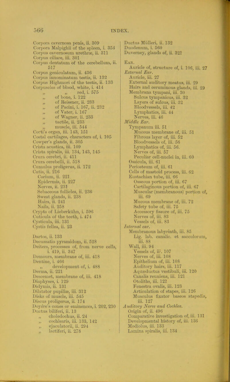 Corpora cavernosa penis, ii. 309 Corpora Malpighii of the spleen, i. 354 Corpus cavernoeum urethra), ii. 311 Corpus ciliare, iii. 301 Corpus dentatum of the cerebellum, ii. 517 Corpus geniculatum, ii. 436 Corpus mnominatum testis, ii. 132 Corpus Highmori of the testis, ii. 133 Corpuscles of blood, white, i. 414 „ „ red, i. 575 „ of bone, i. 122 „ of Reissner, ii. 233 of Pacini, i. 167, ii. 232 „ of Vater, i. 167 of Wagner, ii. 233 „ tactile, ii. 233 „ muscle, iii. 544 Corti's organ, iii. 143, 151 Costal cartilages, characters of, i. 105 Cowper's glands, ii. 305 Crista acustica, iii. 109 Crista spiralis, iii. 134, 143, 145 Crura cerebri, ii. 411 Crura cerebelli, ii. 518 Cumulus proligerus, ii. 172 Cutis, ii. 216 Corium, ii. 221 Epidermis, ii. 227 Nerves, ii. 231 Sebaceous follicles, ii. 236 Sweat glands, ii. 238 Hairs, ii. 241 Nails, ii. 258 Crypts of Lieberkiihn, i. 596 Cutioula of the teeth, i. 474 Cysticula, iii. 131 Cystis fellea, ii. 23 Dartos, ii. 133 Decussatio pyramidum, ii. 528 Deiters, processes of, from nerve cells, i. 419, ii. 347 Dernours, membrane of, iii. 418 Dentine, i. 466 ,, development of, i. 488 Derma, ii. 221 Descemet, membrane of, iii. 418 Diaphyses, i. 129 Didymis, ii. 131 Dilatator pupillie, iii. 312 Disks of muscle, iii. 545 Discus proligerus, ii. 174 Doyere's cones or eminences, i. 202, 230 Ductus biliferi, ii. 13 „ choledochus, ii. 24 „ cochlearis, iii. 133, 142 „ ejaculatorii, ii. 294 Ductus Mulleri, ii. 132 Duodenum, i. 560 Duverney, glands of, ii. 321 Ear. Auricle of, structure of, i. 106, iii 27 External Ear. Auricle, iiL 27 External auditory meatus, iii. 29 Hairs and cemmiuous glands, iii. 29 Membraua tympani, iii. 30 Sulcus tympanicus, iii. 32 Layers of sulcus, iii. 32 Bloodvessels, iii. 42 Lymphatics, iii. 44 Nerves, iii. 46 Middle Ear. Tympanum iii. 51 Mucous membrane of, iii. 51 Fibrous layer of, iii. 52 Bloodvessels of, iii. 56 Lymphatics of, iii. 56. Nerves of, iii. 57 Peculiar cell-nuclei in, iii. 60 Ossicula, iii. 61 Periosteum of, iii. 61 Cells of mastoid process, iii. 62 Eustachian tube, iii. 66 Osseous portion of, iii. 67 Cartilaginous portion of, iii. 67 Muscular (membranous) portion of, iii. 69 Mucous membrane of, iii. 72 Safety tube of, iii. 75 Accessory fissure of, iii. 75 Nerves of, iii. 83 Vessels of, iii. 83 Internal ear. Membranous labyrinth, iii. 85 Lig. lab. canalic. et sacculorum, iii. 88 Wall, iii. 94 Vessels of, ii;. 107 Nerves of, iii. 108 Epithelium of, iii. 108 Auditory hairs, iii. 117 AqUaxhietus vestibuli, iii. 120 Canalis reuniens, iii. 121 Otoliths, iii. 121 Fenestra ovalis, iii. 123 Articulation of stapes, iii. 126 Musculus fixator baseos stapedis, iii. 127 Auditory Nerve and Cochlea. Origin of, ii. 496 Comparative investigation of, iii. 131 Developmental history of, iii. 136 Modiolus, iii. 133