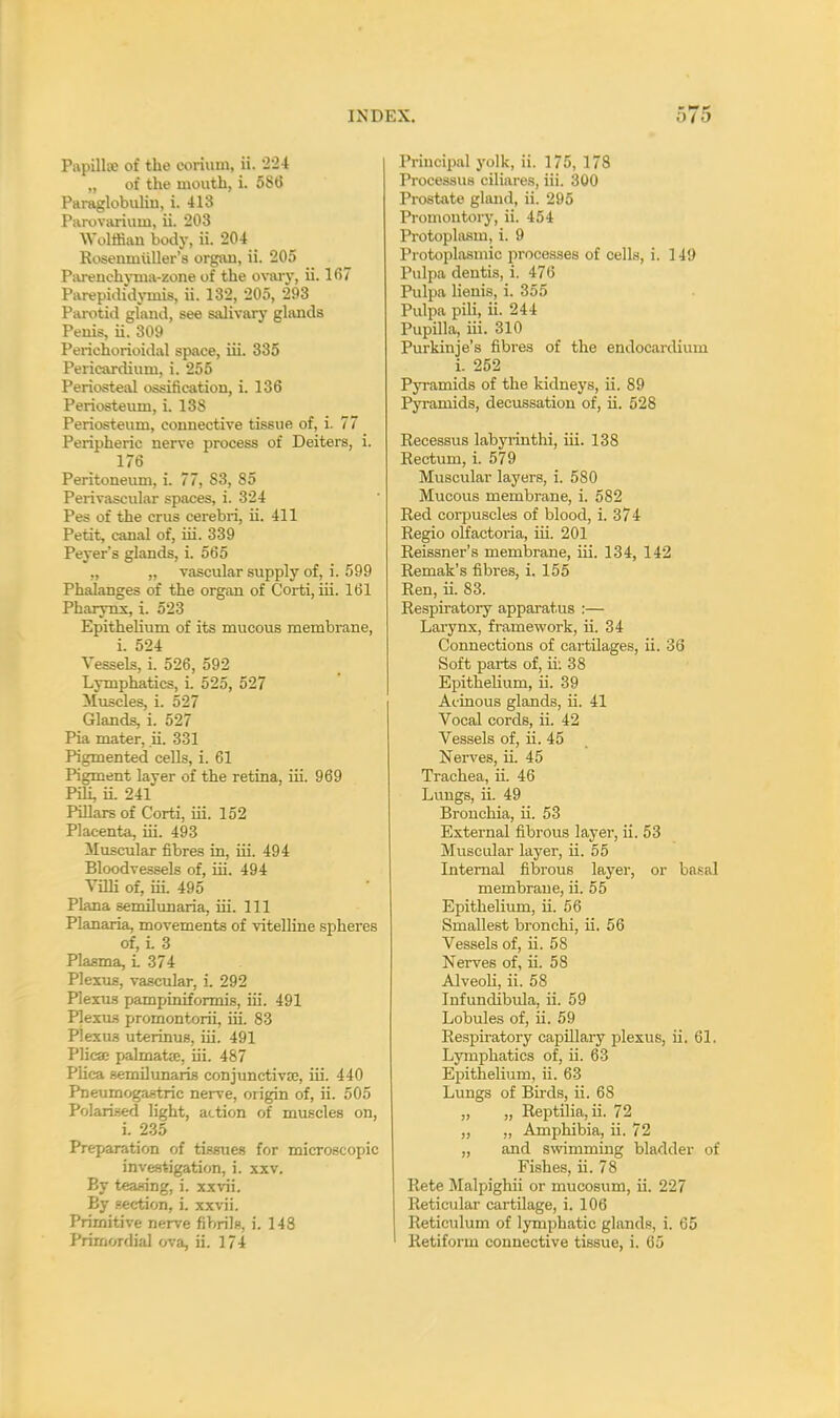 Papilla; of the eorium, ii. 224 „ of the mouth, i. 586 Paraglobulin, i. 413 Parovarium, ii. 203 Wolffian body, ii. 204 Rosenmiiller's organ, ii. 205 Parenchyma-zone of the ovary, ii. 1(57 Parepididymis, ii. 132, 205, 293 Parotid gland, see salivary glands Penis, ii. 309 Perichorioidal space, iii. 335 Pericardium, i. 255 Periosteal ossification, i. 136 Periosteum, i. 138 Periosteum, connective tissue of, i. 77 Peripheric nerve process of Deiters, i. 176 Peritoneum, i. 77, S3, 85 Perivascular spaces, i. 324 Pes of the cms cerebri, ii. 411 Petit, canal of, iii. 339 Peyer's glands, i. 565 „ „ vascular supply of, i. 599 Phalanges of the organ of Corti, iii. 161 Pharynx, i. 523 Epithelium of its mucous membrane, i. 524 Vessels, i. 526, 592 Lymphatics, i. 525, 527 Muscles, i. 527 Glands, i. 527 Pia mater, ii. 331 Pigmented cells, i. 61 Pigment layer of the retina, iii. 969 Pih, ii. 241 Pillars of Corti, iii. 152 Placenta, iii. 493 Muscular fibres in, iii. 494 Bloodvessels of, iii. 494 Villi of, iii. 495 Plana semilunaria, iii. Ill Planaria, movements of vitelline spheres of, i. 3 Plasma, i 374 Plexus, vascular, i. 292 Plexus pampiniformis, iii. 491 Plexus promontorii, iii. 83 Plexus uterinus, iii. 491 Plica; palmate, iii. 487 Plica semilunaris conjunctivae, iii. 440 Pneumogastric nerve, origin of, ii. 505 Polarised light, action of muscles on, i. 235 Preparation of tissues for microscopic investigation, i. xxv. By teasing, i. xxvii. By section, i. xxvii. Primitive nerve fibrils, i. 143 Primordial ova, ii. 174 Principal yolk, ii. 175, 178 Processus ciliares, iii. 300 Prostate gland, ii. 295 Promontory, ii. 454 Protoplasm, i. 9 Protoplasmic processes of cells, i. 149 Pulpa deutis, i. 476 Pulpa lienis, i. 355 Pulpa pili, ii. 244 Papilla, iii. 310 Purkinje's fibres of the endocardium i. 252 Pyramids of the kidneys, ii. 89 Pyramids, decussation of, ii. 528 Recessus labyrinthi, iii. 138 Rectum, i. 579 Muscular layers, i. 580 Mucous membrane, i. 582 Red corpuscles of blood, i. 374 Regio olfactoria, iii. 201 Reissner's membrane, iii. 134, 142 Remak's fibres, i. 155 Ren, ii. 83. Respiratory apparatus :— Larynx, framework, ii. 34 Connections of cartilages, ii. 36 Soft parts of, ii: 38 Epithelium, ii. 39 Acinous glands, ii. 41 Vocal cords, ii. 42 Vessels of, ii. 45 Nerves, ii. 45 Trachea, ii. 46 Lungs, ii. 49 Bronchia, ii. 53 External fibrous layer, ii. 53 Muscular layer, ii. 55 Internal fibrous layer, or basal membrane, ii. 55 Epithelium, ii. 56 Smallest bronchi, ii. 56 Vessels of, ii. 58 Nerves of, ii. 58 Alveoli, ii. 58 Infundibula, ii. 59 Lobules of, ii. 59 Res23iratory capillary plexus, ii. 61. Lymphatics of, ii. 63 Epithelium, ii. 63 Lungs of Birds, ii. 68 „ „ Reptilia, ii. 72 „ „ Amphibia, ii. 72 „ and swimming bladder of Fishes, ii. 78 Rete Malpighii or mucosum, ii. 227 Reticular cartilage, i. 106 Reticulum of lymphatic glands, i. 65 Retiform connective tissue, i. 65