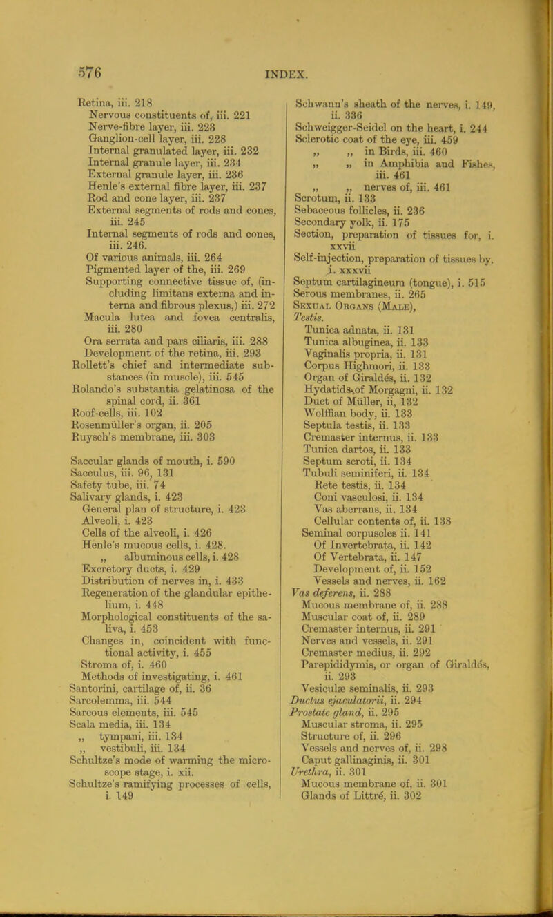 ltetina, iii. 218 Nervous constituents of, iii. 221 Nerve-fibre layer, iii. 223 Ganglion-cell layer, iii. 228 Internal granulated layer, iii. 232 Internal granule layer, iii. 234 External granule layer, iii. 236 Henle's external fibre layer, iii. 237 Rod and cone layer, iii. 237 External segments of rods and cones, iii. 245 Internal segments of rods and cones, iii. 246. Of various animals, iii. 264 Pigmented layer of the, iii. 269 Supporting connective tissue of, (in- cluding limitans externa and in- terna and fibrous plexus,) iii. 272 Macula lutea and fovea centralis, iii. 280 Ora serrata and pars ciliaris, iii. 288 Development of the retina, iii. 293 Rollett's chief and intermediate sub- stances (in muscle), iii. 545 Rolando's substantia gelatinosa of the spinal cord, ii. 361 Roof-cells, iii. 102 Rosenmiiller's organ, ii. 205 Ruysch's membrane, iii. 303 Saccular glands of mouth, i. 590 Sacculus, iii. 96, 131 Safety tube, iii. 74 Salivary glands, i. 423 General plan of structure, i. 423 Alveoli, i. 423 Cells of the alveoli, i. 426 Henle's mucous cells, i. 428. „ albuminous cells, i. 428 Excretory ducts, i. 429 Distribution of nerves in, i. 433 Regeneration of the glandular epithe- lium, i. 448 Morphological constituents of the sa- liva, i. 453 Changes in, coincident with func- tional activity, i. 455 Stroma of, i. 460 Methods of investigating, i. 461 Santorini, cartilage of, ii. 36 Saroolemma, iii. 544 Sarcous elements, iii. 545 Scala media, iii. 134 ,, tympani, iii. 134 „ vestibuli, iii. 134 Schultze's mode of warming the micro- scope stage, i. xii. Schultze's ramifying processes of cells, i. 149 Schwann's sheath of the nerves, i. 1 49, ii. 336 Schweigger-Seidel on the heart, i. 244 Sclerotic coat of the eye, iii. 459 „ „ in Birds, iii. 460 „ n m Amphibia and Fishos, iii. 461 „ „ nerves of, iii. 461 Scrotum, ii. 133 Sebaceous follicles, ii. 236 Secondary yolk, ii. 175 Section, preparation of tissues for, i. xxvii Self-injection, preparation of tissues by, i. xxxvii Septum cartilagineum (tongue), i. 515 Serous membranes, ii. 265 Sexual Organs (Male), Testis. Tunica adnata, ii. 131 Tunica albuginea, ii. 133 Vaginalis propria, ii. 131 Coqjus Highmori, ii. 133 Organ of Giraldes, ii. 132 Hydatids^of Morgagni, ii. 132 Duct of Miiller, ii, 132 Wolffian body, ii. 133 Septula testis, ii. 133 Cremaster internus, ii. 133 Tunica dartos, ii. 133 Septum scroti, ii. 134 Tubuli seminiferi, ii. 134 Rete testis, ii. 134 Coni vasculosi, ii. 134 Vas aberrans, ii. 134 Cellular contents of, ii. 138 Seminal corpuscles ii. 141 Of Invertebrata, ii. 142 Of Vertebrata, ii. 147 Development of, ii. 152 Vessels and nerves, ii. 162 Vas deferens, ii. 288 Mucous membrane of, ii. 288 Muscular coat of, ii. 289 Cremaster internus, ii. 291 Nerves and vessels, ii. 291 Cremaster medius, ii. 292 Parepididymis, or organ of Giraldes, ii. 293 Vesiculao seminalis, ii. 293 Ductus ejaculatorii, ii. 294 Prostate gland, ii. 295 Muscular stroma, ii. 295 Structure of, ii. 296 Vessels and nerves of, ii. 298 Caput gallinaginis, ii. 301 Urethra, ii. 301 Mucous membrane of, ii. 301 Glands of Littre\ ii. 302