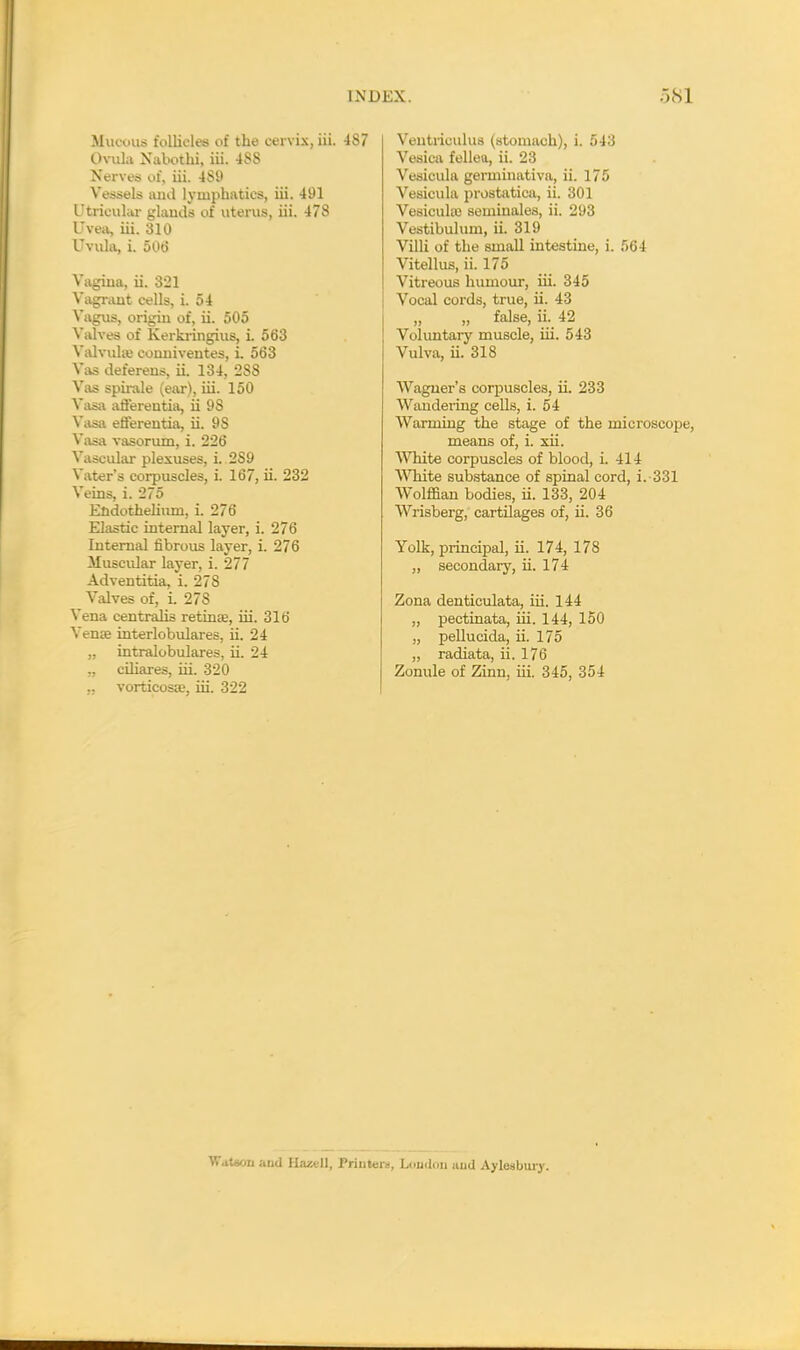 Mucous follicles of the cervix, Hi. 487 OvuLi Xabothi, iii. 488 Nerves of, iii. 489 Vessels and lymphatics, iii. 491 Utricular glwdi of uterus, iii. 478 Uvea, iii. 310 Uvula, i. 506 Vagina, ii. 321 Vagrant cells, i. 54 Vagus, origin of, ii. 505 Valves of Kerkringius, i. 563 Valvulaj conniventes, i. 563 Vas deferens, ii. 134, 288 Vas spirale (ear), iii. 150 Vasa aflerentia, ii 9S Vasa efferentia, ii. 9S Vasa vasorum, i. 226 Vascular plexuses, i. 2S9 Voter's corpuscles, i. 167, ii. 232 Veins, i. 275 Endothelium, i. 276 Elastic internal layer, i. 276 Internal fibrous layer, i. 276 Muscular layer, i. 277 Adventitia, i. 27S Valves of, i. 27S Vena centralis retinas, hi. 316 Venee interlobulares, ii. 24 „ intralobulares, ii. 24 „ ciliares, hi. 320 ,, vorticosa?, hi. 322 Ventriculus (stomach), i. 543 Vesica fellea, ii. 23 Vesicula germinativa, ii. 175 Vesicula prostatica, ii. 301 Vesicula) seminales, ii. 293 Vestibulum, ii. 319 Villi of the small intestine, i. 564 Vitellus, ii. 175 Vitreous humour, hi. 345 j Vocal cords, true, h. 43 „ „ false, ii. 42 Voluntary muscle, hi. 543 Vulva, h. 318 Wagner's corpuscles, ii. 233 Wandering cells, i. 54 Warming the stage of the microscope, means of, i. xii. White corpuscles of blood, i. 414 White substance of spinal cord, i. 331 Wolffian bodies, ii. 133, 204 Wrisberg, cartilages of, ii. 36 Yolk, principal, ii. 174, 178 „ secondary, ii. 174 Zona denticulata, iii. 144 „ pectinata, hi. 144, 150 „ pellucida, ii. 175 „ radiata, ii. 176 Zonule of Zinn, hi. 345, 354 Watson and Haztll, Printers, London juid Aylesbury.