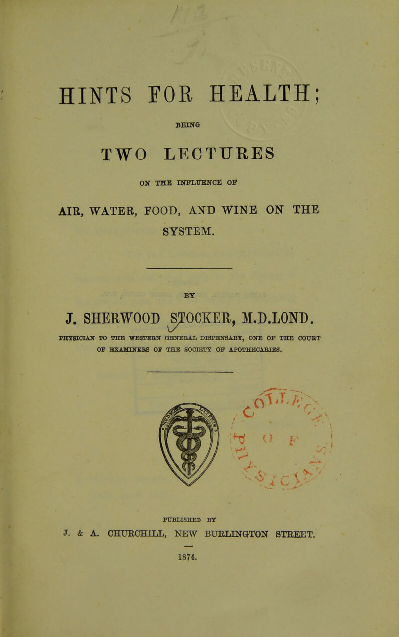 HINTS FOR. HEALTH; BEiNa TWO LECTURES ON THE rSTPLUESfOE 01 AIR, WATER, FOOD, AND WINE ON THE SYSTEM. BY J. SHERWOOD jrOCKER, M.D.LOND. PHYSICIAN TO THE WESTBBN QENBEAL DISPENSABT, ONB OF THE COUBT OP HXAMHTBBS OS THE SOCIETT OF APOTHECAEIBS. PTTBLISHED BY J. & A. CHXJECHILL, NEW BURLINGTON STREET. 1874.