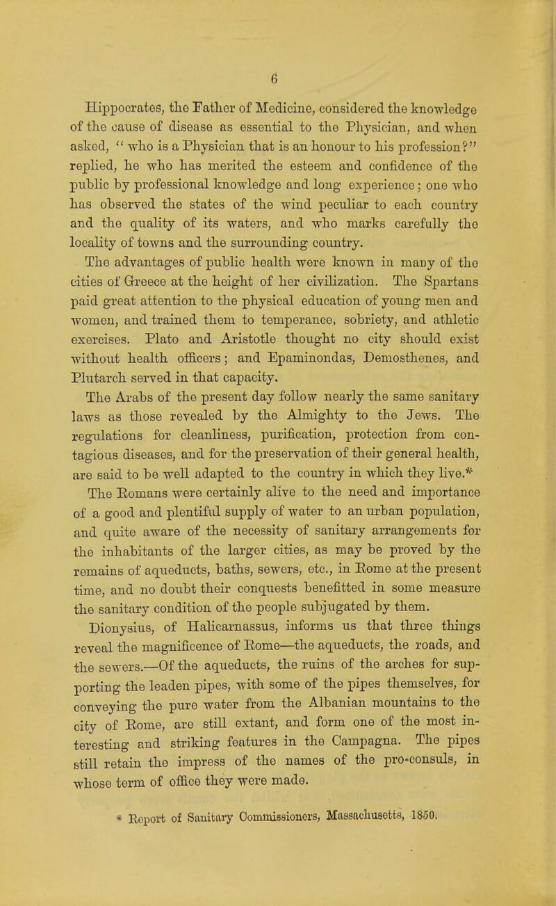 Hippocrates, the Father of Medicine, considered the knowledge of the cause of disease as essential to the Physician, and when asked,  who is a Physician that is an honour to his profession? replied, he who has merited the esteem and confidence of the public by professional knowledge and long experience; one who has observed the states of the wind peculiar to each country and the quality of its waters, and who marks carefully the locality of towns and the surrounding country. The advantages of public health were known in macy of the cities of Greece at the height of her civilization. The Spartans paid great attention to the physical education of young men and women, and trained them to temperance, sobriety, and athletic exercises. Plato and Aristotle thought no city should exist without health o£B.cers; and Epaminondas, Demosthenes, and Plutarch served in that capacity. The Ai-abs of the present day follow nearly the same sanitary laws as those revealed by the Almighty to the Jews. The regulations for cleanliness, purification, j)rotection from con- tagious diseases, and for the preservation of their general health, are said to be well adapted to the country in which they Hve.* The Pomans were certainly alive to the need and importance of a good and plentiful supply of water to an urban population, and quite aware of the necessity of sanitary arrangements for the inhabitants of the larger cities, as may be proved by the remains of aqueducts, baths, sewers, etc., in Eome at the present time, and no doubt their conquests benefitted in some measure the sanitary condition of the people subjugated by them. Dionysius, of Halicarnassus, informs us that three things reveal the magnificence of Eome—the aqueducts, the roads, and the sewers.—Of the aqueducts, the ruins of the arches for sup- porting the leaden pipes, with some of the pipes themselves, for conveying the pure water from the Albanian mountains to the city of Eome, are still extant, and form one of the most in- teresting and striking features in the Campagna. The pipes still retain the impress of the names of the pro-consuls, in whose term of of&ce they were made. « Report of Sanitary Oommissioners, Massacliusetts, 1850.