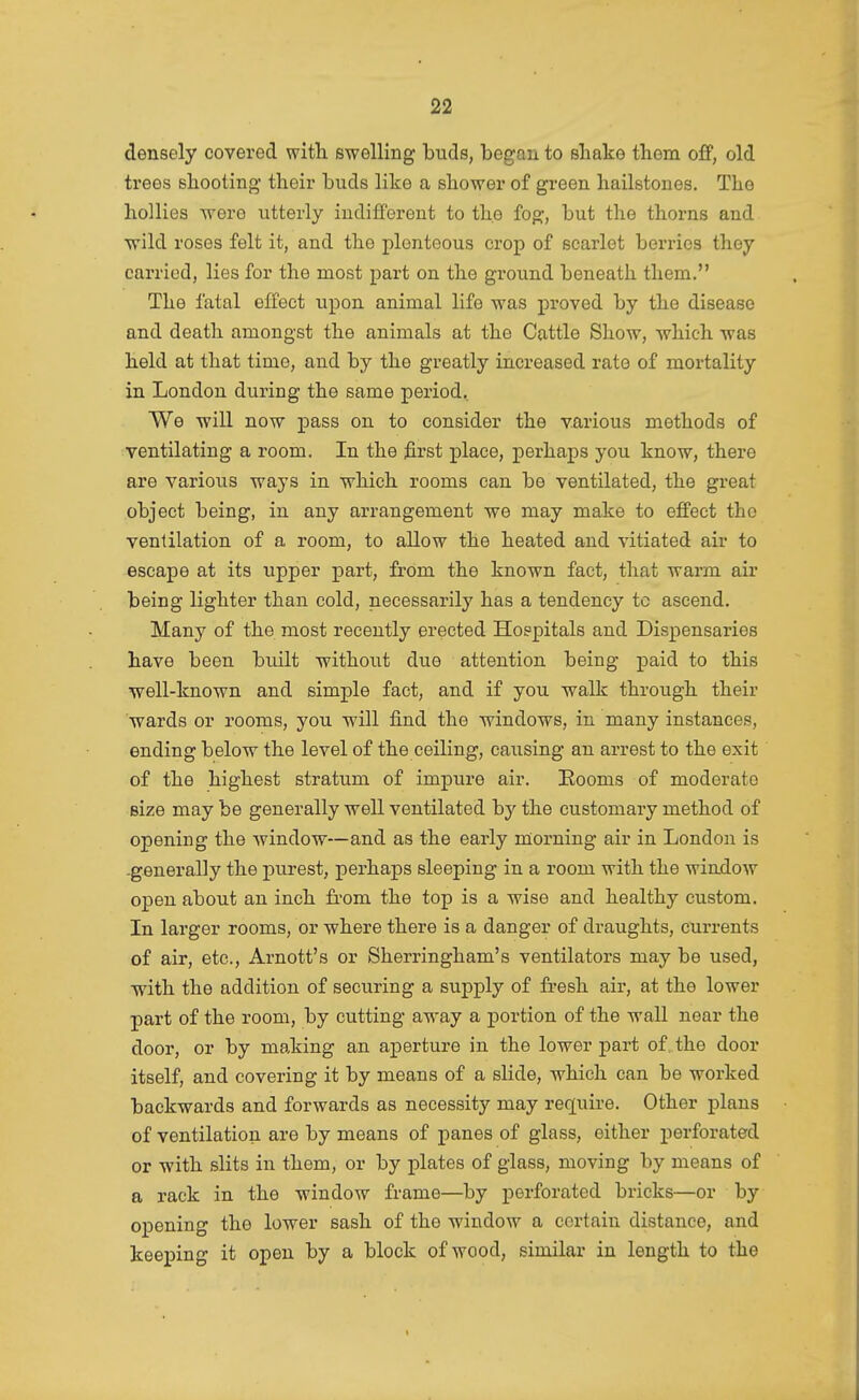 densely covered with swelling buds, began to shake them o£P, old trees shooting their buds like a shower of green hailstones. The hollies were utterly indifferent to the fog, but the thorns and ■wild roses felt it, and the plenteous crop of scarlet berries they carried, lies for the most part on the ground beneath them. The fatal effect upon animal life was proved by the disease and death amongst the animals at the Cattle Show, which -was held at that time, and by the greatly increased rate of mortality in London during the same period. We -will now ^oass on to consider the various methods of ventilating a room. In the first place, perhaps you know, there are various ways in which rooms can be ventilated, the great object being, in any arrangement we may make to effect the ventilation of a room, to allow the heated and vitiated air to escape at its upper part, from the known fact, that warm air being lighter than cold, necessai-ily has a tendency to ascend. Many of the most recently erected Hospitals and Dispensaries have been built without dvie attention being paid to this well-known and simple fact, and if you walk through their wards or rooms, you will find the windows, in many instances, ending below the level of the ceiling, causing an arrest to the exit of the highest stratum of impure air. Eooms of moderate size may be generally well ventilated by the customary method of openiug the window—and as the early morning air in London is -generally the purest, perhaps sleeping in a room with the window open about an inch from the top is a wise and healthy custom. In larger rooms, or where there is a danger of draughts, currents of air, etc., Arnott's or Sherringham's ventilators may be used, with the addition of securing a supply of fresh air, at the lower part of the room, by cutting away a portion of the wall near the door, or by making an aperture in the lower -part of, the door itself, and covering it by means of a slide, which can be worked backwards and forwards as necessity may require. Other plans of ventilation are by means of panes of glass, either perforated or with slits in them, or by plates of glass, moving by means of a rack in the window frame—by perforated bricks—or by opening the lower sash of the window a certain distance, and keeping it open by a block of wood, similar in length to the