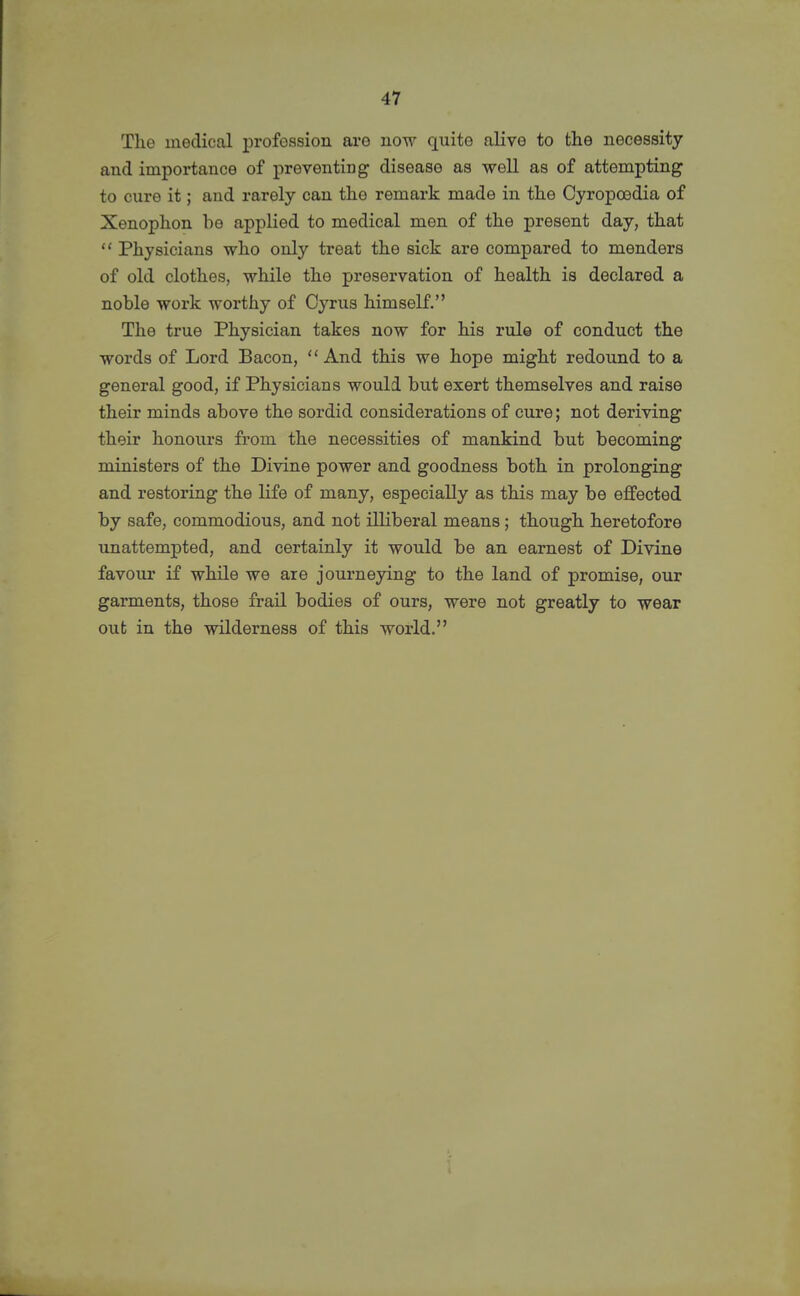 The medical profession are now quite alive to the necessity and importance of preventing disease as well as of attempting to cure it; and rarely can the remark made in the Cyropoedia of Xenophon be applied to medical men of the present day, that  Physicians who only treat the sick are compared to menders of old clothes, while the preservation of health is declared a noble work worthy of Cyrus himself. The true Physician takes now for his rule of conduct the words of Lord Bacon,  And this we hope might redound to a general good, if Physicians would but exert themselves and raise their minds above the sordid considerations of cure; not deriving their honours from the necessities of mankind but becoming ministers of the Divine power and goodness both in prolonging and restoring the life of many, especially as this may be effected by safe, commodious, and not illiberal means; though heretofore unattempted, and certainly it would be an earnest of Divine favour if while we are journeying to the land of promise, our garments, those frail bodies of ours, were not greatly to wear out in the vsdlderness of this world.