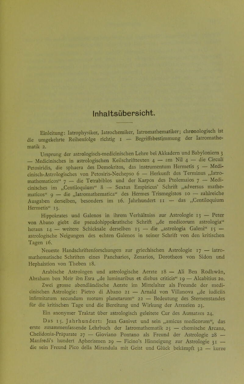 Inhaltsübersicht. Einleitung: Iatrophysiker, Iatrochemiker, Iatromathematiker; chronologisch ist die umgekehrte Reihenfolge richtig i — Begriffsbestimmung der Iatromathe- matik 2. Ursprung der astrologisch-medicinischen Lehre bei Akkadern und Babyloniern 3 — Medicinisches in astrologischen Keilschrifttexten 4 — am Nil 4 — die Circuli Petosiridis, die sphaera des Demokritos, das instrumentum Hermetis 5 — Medi- cinisch-Astrologisches von Petosiris-Nechepso 6 — Herkunft des Terminus „Iatro- mathematicos 7 — die Tetrabiblos und der Karpos des Ptolemaios 7 — Medi- cinisches im „Centiloquium 8 — Sextus Empiricus' Schrift „adversus mathe- maticos 9 — die „Iatromathematica des Hermes Trismegistos 10 — zahlreiche Ausgaben derselben, besonders im 16. Jahrhundert 11 — das „Centiloquium Hermetis 13. Hippokrates und Galenos in ihrem Verhältniss zur Astrologie 13 — Peter von Abano giebt die pseudohippokratische Schrift „de medicorum astrologia heraus 14 — weitere Schicksale derselben 15 — die „astrologia Galeni 15 — astrologische Neigungen des echten Galenos in seiner Schrift von den kritischen Tagen 16. Neueste Handschriftenforschungen zur griechischen Astrologie 17 — iatro- mathematische Schriften eines Pancharios, Zenarios, Dorotheos von Sidon und Hephaistion von Theben 18. Arabische Astrologen und astrologische Aerzte 18 — Ali Ben Rodhwän, Abraham ben Me'ir ibn Esra „de luminaribus et diebus criticis 19 — Alcabitius 20. Zwei grosse abendländische Aerzte im Mittelalter als Freunde der medi- cinischen Astrologie: Pietro di Abano 21 — Arnald von Villanova „de iudiciis infirmitatum secundum motum planetarum 22 — Bedeutung des Sternenstandes für die kritischen Tage und die Bereitung und Wirkung der Arzneien 23. Ein anonymer Traktat über astrologisch geleitete Cur des Aussatzes 24. Das 15. Jahrhundert: Jean Ganivet und sein „amicus medicorum, das erste zusammenfassende Lehrbuch der Iatromathematik 25 — chemische Arcana, Chelidonia-Präparate 27 — Gioviano Pontano als Freund der Astrologie 28 — Manfredi's hundert Aphorismen 29 — Ficino's Hinneigung zur Astrologie 31 — die sein Freund Pico della Mirandula mit Geist und Glück bekämpft 32 — kurze