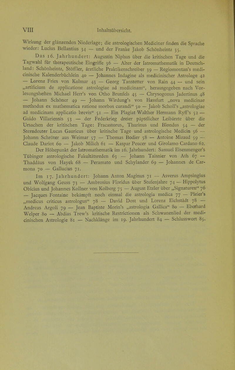 Wirkung der glänzenden Niederlage; die astrologischen Medianer finden die Sprache wieder: Lucius Bellantius 34 — und der Franke Jakob Schönheintz 35. Das 16. Jahrhundert: Augustin Niphus über die kritischen Tage und die Tagwahl für therapeutische Eingriffe 36 — Alter der Iatromathematik in Deutsch- land: Schönheintz, Stöffler, ärztliche Praktikenschreiber 39 — Regiomontan's medi- cinische Kalenderbüchlein 40 — Johannes Indagine als medicinischer Astrologe 42 — Lorenz Fries von Kohnar 43 — Georg Tanstetter von Rain 44 — und sein „artificium de applicatione astrologiae ad medicinam, herausgegeben nach Vor- lesungsheften Michael Herr's von Otho Brunfels 45 — Chrysogonus Jadertinus 48 — Johann Schöner 49 — Johann Wirdung's von Hassfurt „nova medicinae methodus ex mathematica ratione morbos curandi 50 — Jakob Scholl's „astrologiae ad medicinam applicatio brevis 51 — Ein Plagiat Walther Hermann Ryff's 52— Guido Villariensis 53 — der Federkrieg dreier päpstlicher Leibärzte über die Ursachen der kritischen Tage: Fracastorus, Thurinus und Blondus 54 — der Sterndeuter Lucas Gauricus über kritische Tage und astrologische Medicin 56 — Johann Schröter aus Weimar 57 — Thomas Bodier 58 — Antoine Mizaud 59 — Claude Dariot 60 — Jakob Milich 61 — Kaspar Peucer und Girolamo Cardano 62. Der Höhepunkt der Iatromathematik im 16. Jahrhundert: Samuel Eisenmenger's Tübinger astrologische Fakultätsreden 63 — Johann Taisnier von Ath 67 — Thaddäus von Hayek 68 — Peramato und Schylander 69 — Johannes de Car- mona 70 — Gallucius 71. Im 17. Jahrhundert: Johann Anton Maginus 71 — Asverus Ampsingius und Wolfgang Geuss 73 — Ambrosius Floridus über Stufenjahre 74 — Hippolytus Obicius und Johannes Kollner von Kolberg 75 — August Etzler über „Signaturen 76 — Jacques Fontaine bekämpft noch einmal die astrologia medica 77 — Pleier's „medicus criticus astrologus 78 — David Dost und Lorenz Eichstädt 78 — Andreas Argoli 79 — Jean Baptiste Morin's „astrologia Gallica 80 — Eberhard Welper 80 — Abdias Trew's kritische Restrictionen als Schwanenlied der medi- cinischen Astrologie 81 — Nachklänge im 19. Jahrhundert 84 — Schlusswort 85.