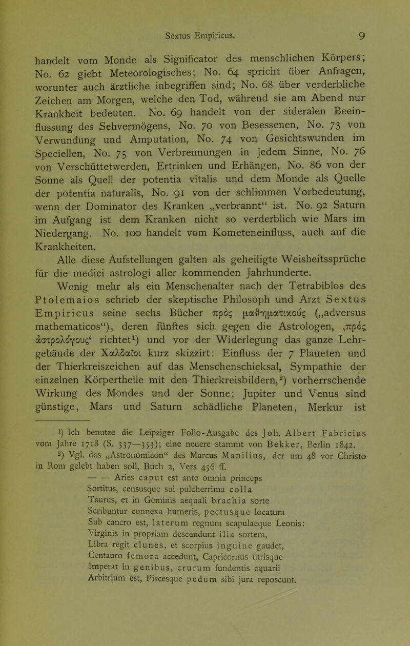 handelt vom Monde als Significator des menschlichen Körpers; No. 62 giebt Meteorologisches; No. 64 spricht über Anfragen, worunter auch ärztliche inbegriffen sind; No. 68 über verderbliche Zeichen am Morgen, welche den Tod, während sie am Abend nur Krankheit bedeuten. No. 69 handelt von der sideralen Beein- flussung des Sehvermögens, No. 70 von Besessenen, No. 73 von Verwundung und Amputation, No. 74 von Gesichtswunden im Speciellen, No. 75 von Verbrennungen in jedem Sinne, No. 76 von Verschüttetwerden, Ertrinken und Erhängen, No. 86 von der Sonne als Quell der potentia Vitalis und dem Monde als Quelle der potentia naturalis, No. 91 von der schlimmen Vorbedeutung, wenn der Dominator des Kranken „verbrannt ist. No. 92 Saturn im Aufgang ist dem Kranken nicht so verderblich wie Mars im Niedergang. No. 100 handelt vom Kometeneinfluss, auch auf die Krankheiten. Alle diese Aufstellungen galten als geheiligte Weisheitssprüche für die medici astrologi aller kommenden Jahrhunderte. Wenig mehr als ein Menschenalter nach der Tetrabiblos des Ptolemaios schrieb der skeptische Philosoph und Arzt Sextus Empiricus seine sechs Bücher npcc, u.athrju.a'uxoü's (,,adversus mathematicos), deren fünftes sich gegen die Astrologen, ,7ip6g aaTpoXdyouc/ richtet1) und vor der Widerlegung das ganze Lehr- gebäude der XaXSacot kurz skizzirt: Einfluss der 7 Planeten und der Thierkreiszeichen auf das Menschenschicksal, Sympathie der einzelnen Körpertheile mit den Thierkreisbildern,2) vorherrschende Wirkung des Mondes und der Sonne; Jupiter und Venus sind günstige, Mars und Saturn schädliche Planeten, Merkur ist 1) Ich benutze die Leipziger Folio-Ausgabe des Joh. Albert Fabricius vom Jahre 1718 (S. 337—353); eine neuere stammt von Bekker, Berlin 1842. 2) Vgl. das „Astronomicon des Marcus Manilius, der um 48 vor Christo in Rom gelebt haben soll, Buch 2, Vers 456 ff. — — Aries caput est ante omnia princeps Sortitus, censusque sui pulcherrima colla Taurus, et in Geminis aequali brachia sorte Scribuntur connexa humeris, pectusque locatum Sub cancro est, laterum regnum scapulaeque Leonis: Virginis in propriam descendunt ilia sortem, Libra regit clunes, et scorpius inguine gaudet, Centauro femora accedunt, Capricornus utrisque Imperat in genibus, crurum fundentis aquarii Arbitrium est, Piscesque pedum sibi jura reposcunt.