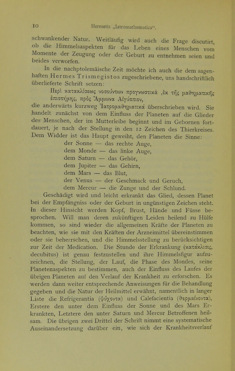 schwankender Natur. Weitläufig wird auch die Frage discutirt, ob die Himmelsaspekten für das Leben eines Menschen vom Momente der Zeugung oder der Geburt zu entnehmen seien und beides verworfen. In die nachptolemäische Zeit möchte ich auch die dem sagen- haften Hermes Trismegistos zugeschriebene, uns handschriftlich überlieferte Schrift setzen: Ilepl xaxaxXfaew? voaouvrwv Trpoyvwcraxa ,bt x% \iafrri\iccTM-r\Q iraaiYj^Yjs, upbq 'Äu^wva Aiyönziov, die anderwärts kurzweg 'Iaxpo|iafrY]|Jiaxtxa überschrieben wird. Sie handelt zunächst von dem Einfiuss der Planeten auf die Glieder des Menschen, der im Mutterleibe beginnt und im Gebornen fort- dauert, je nach der Stellung in den 12 Zeichen des Thierkreises. Dem Widder ist das Haupt geweiht, den Planeten die Sinne: der Sonne — das rechte Auge, dem Monde — das linke Auge, dem Saturn — das Gehör, dem Jupiter — das Gehirn, dem Mars — das Blut, der Venus — der Geschmack und Geruch, dem Mercur — die Zunge und der Schlund. Geschädigt wird und leicht erkrankt das Glied, dessen Planet bei der Empfängniss oder der Geburt in ungünstigen Zeichen steht. In dieser Hinsicht werden Kopf, Brust, Hände und Füsse be- sprochen. Will man deren zukünftigen Leiden heilend zu Hülfe kommen, so sind wieder die allgemeinen Kräfte der Planeten zu beachten, wie sie mit den Kräften der Arzneimittel übereinstimmen oder sie beherrschen, und die Himmelsstellung zu berücksichtigen zur Zeit der Medication. Die Stunde der Erkrankung (xaxaxAtau, decubitus) ist genau festzustellen und ihre Himmelsfigur aufzu- zeichnen, die Stellung, der Lauf, die Phase des Mondes, seine Planetenaspekten zu bestimmen, auch der Einfiuss des Laufes der übrigen Planeten auf den Verlauf der Krankheit zu erforschen. Es werden dann weiter entsprechende Anweisungen für die Behandlung gegeben und die Natur der Heilmittel erwähnt, namentlich in langer Liste die Refrigerantia (tyvypYza) und Calefacientia (9-epjiafvovxa), Erstere den unter dem Einfiuss der Sonne und des Mars Er- krankten, Letztere den unter Saturn und Mercur Betroffenen heil- sam. Die übrigen zwei Drittel der Schrift nimmt eine systematische Auseinandersetzung darüber ein, wie sich der Krankheitsverlauf
