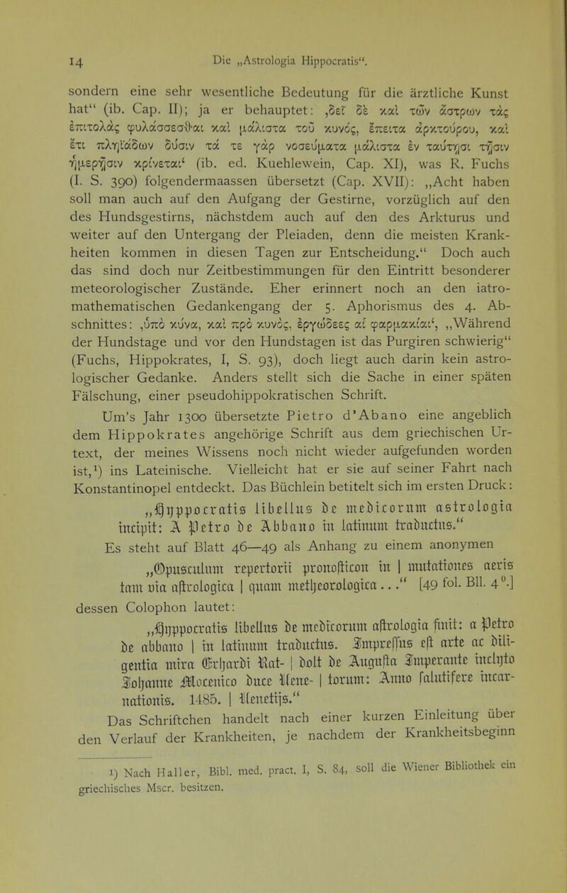 sondern eine sehr wesentliche Bedeutung für die ärztliche Kunst hat (ib. Cap. II); ja er behauptet: ,5et os *xal xwv aaxpwv xäc; emxoXac; cpuXaaaeatyai xal u.aXiaxa xou xuvos, eTietxa apxxoüpou, xai exi uXirjVaSwv Süotv xa xs yap voaeu'|xaxa |j.aXiaxa £v xauxirjot x^aiv ^[xsp^jaiv xpi'vexai' (ib. ed. Kuehlewein, Cap. XI), was R. Fuchs (I. S. 390) folgendermaassen übersetzt (Cap. XVII): „Acht haben soll man auch auf den Aufgang der Gestirne, vorzüglich auf den des Hundsgestirns, nächstdem auch auf den des Arkturus und weiter auf den Untergang der Pleiaden, denn die meisten Krank- heiten kommen in diesen Tagen zur Entscheidung. Doch auch das sind doch nur Zeitbestimmungen für den Eintritt besonderer meteorologischer Zustände. Eher erinnert noch an den iatro- mathematischen Gedankengang der 5. Aphorismus des 4. Ab- schnittes: ,u7co xüva, xal npö y.uvoc;, ipyüoezc, cd cpapjiaxi'at', „Während der Hundstage und vor den Hundstagen ist das Purgiren schwierig (Fuchs, Hippokrates, I, S. 93), doch liegt auch darin kein astro- logischer Gedanke. Anders stellt sich die Sache in einer späten Fälschung, einer pseudohippokratischen Schrift. Um's Jahr 1300 übersetzte Pietro d'Abano eine angeblich dem Hippokrates angehörige Schrift aus dem griechischen Ur- text, der meines Wissens noch nicht wieder aufgefunden worden ist,1) ins Lateinische. Vielleicht hat er sie auf seiner Fahrt nach Konstantinopel entdeckt. Das Büchlein betitelt sich im ersten Druck: „tfjnppocraits itbellns bz nuMcorum asiroiogta tnctpti: Ä Ißztxo hz Abbano tu lattnum iraönctus. Es steht auf Blatt 46—49 als Anhang zu einem anonymen „©pusculmu «prctorti pronoflicon in | mutattones aerts tarn uta a|kologica | quam metljexjrjologica..[49 fo1- B11- 4°-] dessen Colophon lautet: „^nppocratts übellus öe mcMcorum alirologta fmtt: a Ißzixo hz abbano | in lattnmn iraöurtus. Umpwpg e|i arte ac bilt- gentta mira ÖBrljaröt töat- ! Mt U Ängu[la Smparanfc tnchjto Mjmmt üütamcfl hnzz Uznz- | torum: Anno faluttferß utcar- natumts. 1485, | illeneitTS. Das Schriftchen handelt nach einer kurzen Einleitung über den Verlauf der Krankheiten, je nachdem der Krankheitsbeginn i) Nach Hailer, Bibl. med. pract. I, S. 84, soll die Wiener Bibli griechisches Mscr. besitzen.