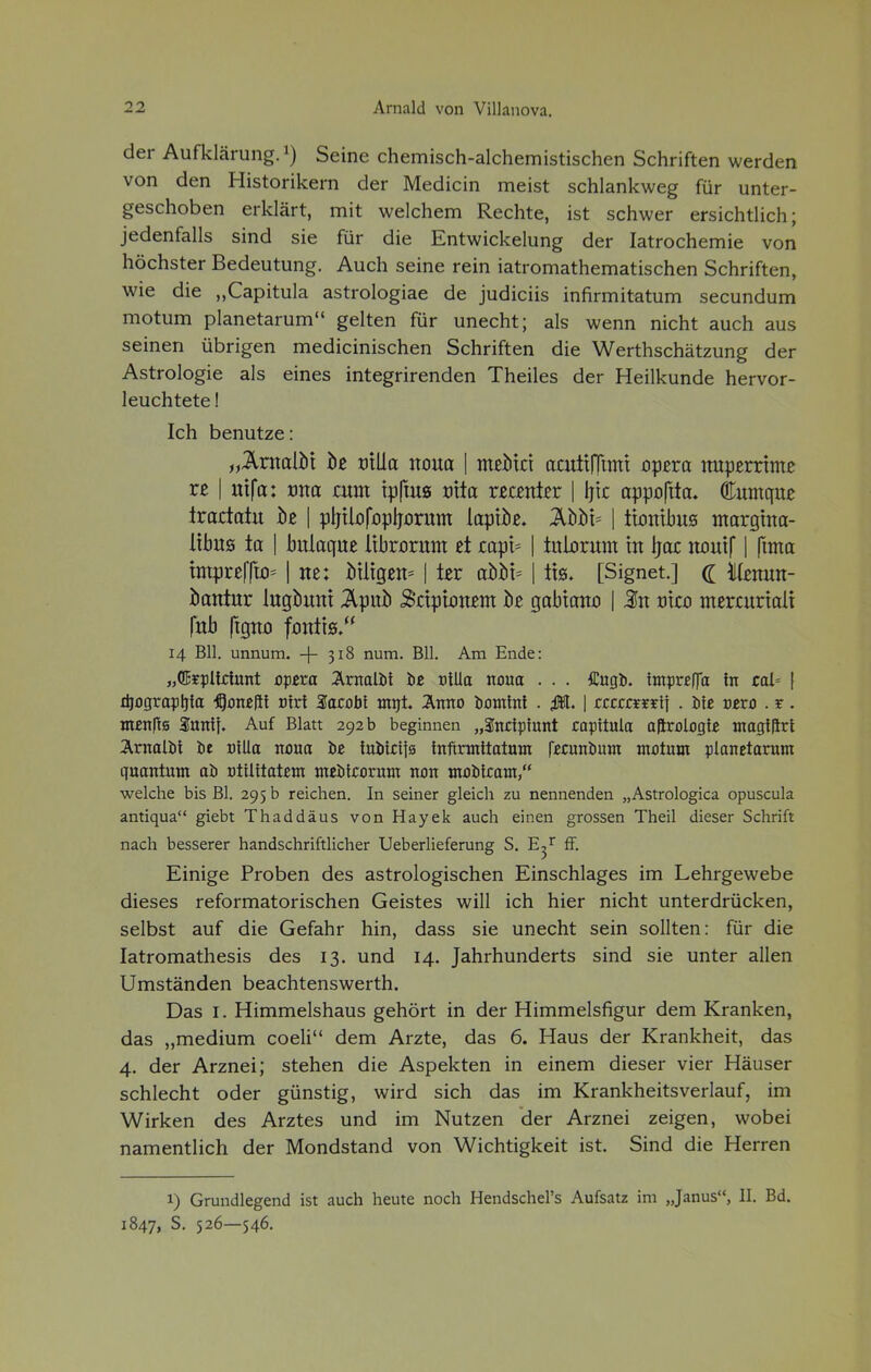 der Aufklärung.1) Seine chemisch-alchemistischen Schriften werden von den Historikern der Medicin meist schlankweg für unter- geschoben erklärt, mit welchem Rechte, ist schwer ersichtlich; jedenfalls sind sie für die Entwickelung der Iatrochemie von höchster Bedeutung. Auch seine rein iatromathematischen Schriften, wie die „Capitula astrologiae de judiciis infirmitatum secundum motum planetarum gelten für unecht; als wenn nicht auch aus seinen übrigen medicinischen Schriften die Werthschätzung der Astrologie als eines integrirenden Theiles der Heilkunde hervor- leuchtete ! Ich benutze: „ÄrnalM i>e tjtlla noua | meinet aatttflmri opera mtperrime re | utfa: ma zum tpfms vxta reeenier | tpc appoftta. (ftumqne iractaiu hz \ phtlofnpljnrum kptöe. Müh | iiombu» marghta- übus ta | biüaque Itbrontm et eapt= | tulorum m h/ac noutf | ftma tmpreflto* | ite: illigen* | ter ahW | tt«. [Signet.] <[ feutt- iiantur lugbunt &pnö Setpumem hz gabtauo | 3m oteo mereurteüi fub ftguo fruit«. 14 Bll. unnum. + 318 num. Bll. Am Ende: „QErpltrfmvt optxa Ärrtalöt iiB rjtlla nona . . . ffugfc. tmprefla In toi- \ iljograpljta forteilt rtr/l %acobi mrjt ärtrto bonttnt . ffi. | rxcarsrij . Vit veto . r. menfiß ämttf. Auf Blatt 292 b beginnen „ätictpfunt tapitula aftrologic magtfrrt Ärnalöt be Dtlla noua De fubtrifs trtftnnttatam fmmtium tnotum planetarum quaimrm ah uttlitatem mcötorum xxotx nwiitcam, welche bis Bl. 295 b reichen. In seiner gleich zu nennenden „Astrologica opuscula antiqua giebt Thaddäus von Hayek auch einen grossen Theil dieser Schrift nach besserer handschriftlicher Ueberlieferung S. E^r ff. Einige Proben des astrologischen Einschlages im Lehrgewebe dieses reformatorischen Geistes will ich hier nicht unterdrücken, selbst auf die Gefahr hin, dass sie unecht sein sollten: für die Iatromathesis des 13. und 14. Jahrhunderts sind sie unter allen Umständen beachtenswerth. Das 1. Himmelshaus gehört in der Himmelsfigur dem Kranken, das „medium coeli dem Arzte, das 6. Haus der Krankheit, das 4. der Arznei; stehen die Aspekten in einem dieser vier Häuser schlecht oder günstig, wird sich das im Krankheitsverlauf, im Wirken des Arztes und im Nutzen der Arznei zeigen, wobei namentlich der Mondstand von Wichtigkeit ist. Sind die Herren i) Grundlegend ist auch heute noch Hendschel's Aufsatz im „Janus, II. Bd. 1847, S. 526—546.