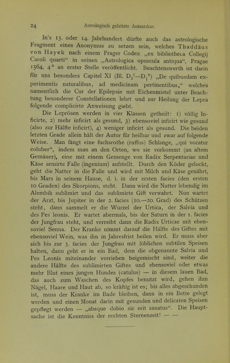 In's 13. oder 14. Jahrhundert dürfte auch das astrologische Fragment eines Anonymus zu setzen sein, welches Thaddäus von Hayek nach einem Prager Codex „ex bibliotheca Collegij Caroli quarti in seinen „Astrologica opuscula antiqua, Pragae 1564, 40 an erster Stelle veröffentlicht. Beachtenswerth ist darin für uns besonders Capitel XI (Bl. D2r—D3V) „De quibusdam ex- perimentis naturalibus, ad medicinam pertinentibus, welches namentlich die Cur der Epilepsie mit Eichenmistel unter Beach- tung besonderer Constellationen lehrt und zur Heilung der Lepra folgende complicirte Anweisung giebt. Die Leprösen werden in vier Klassen getheilt: 1) völlig In- ficirte, 2) mehr inficirt als gesund, 3) ebensoviel inficirt wie gesund (also zur Hälfte inficirt), 4) weniger inficirt als gesund. Die beiden letzten Grade allein hält der Autor für heilbar und zwar auf folgende Weise. Man fängt eine fuchsrothe (ruffus) Schlange, „qui vocatur coluber, indem man an den Orten, wo sie vorkommt (an altem Gemäuer), eine mit einem Gemenge von Radix Serpentariae und Käse armirte Falle (ingenium) aufstellt. Durch den Köder gelockt, geht die Natter in die Falle und wird mit Milch und Käse genährt, bis Mars in seinem Hause, d. i. in der ersten facies (den ersten 10 Graden) des Skorpions, steht. Dann wird die Natter lebendig im Alembik sublimirt und das sublimirte Gift verwahrt. Nun wartet der Arzt, bis Jupiter in der 2. facies (10.—20. Grad) des Schützen steht, dann sammelt er die Wurzel der Urtica, der Salvia und des Pes leonis. Er wartet abermals, bis der Saturn in der 1. facies der Jungfrau steht, und verreibt dann die Radix Urticae mit eben- soviel Senna. Der Kranke nimmt darauf die Hälfte des Giftes mit ebensoviel Wein, was ihn in Jahresfrist heilen wird. Er muss aber sich bis zur 3. facies der Jungfrau mit löblichen subtilen Speisen halten, dann geht er in ein Bad, dem die obgenannte Salvia und Pes Leonis miteinander verrieben beigemischt sind, weiter die andere Hälfte des sublimirten Giftes und ebensoviel oder etwas mehr Blut eines jungen Hundes (catulus) — in diesem lauen Bad, das auch zum Waschen des Kopfes benutzt wird, gehen ihm Nägel, Haare und Haut ab, so kräftig ist es; bis alles abgeschunden ist, muss der Kranke im Bade bleiben, dann in ein Bette gelegt werden und einen Monat darin mit gesunden und delicaten Speisen gepflegt werden — „absque dubio sie erit sanatus. Die Haupt- sache ist die Kenntniss der rechten Sternenzeit!