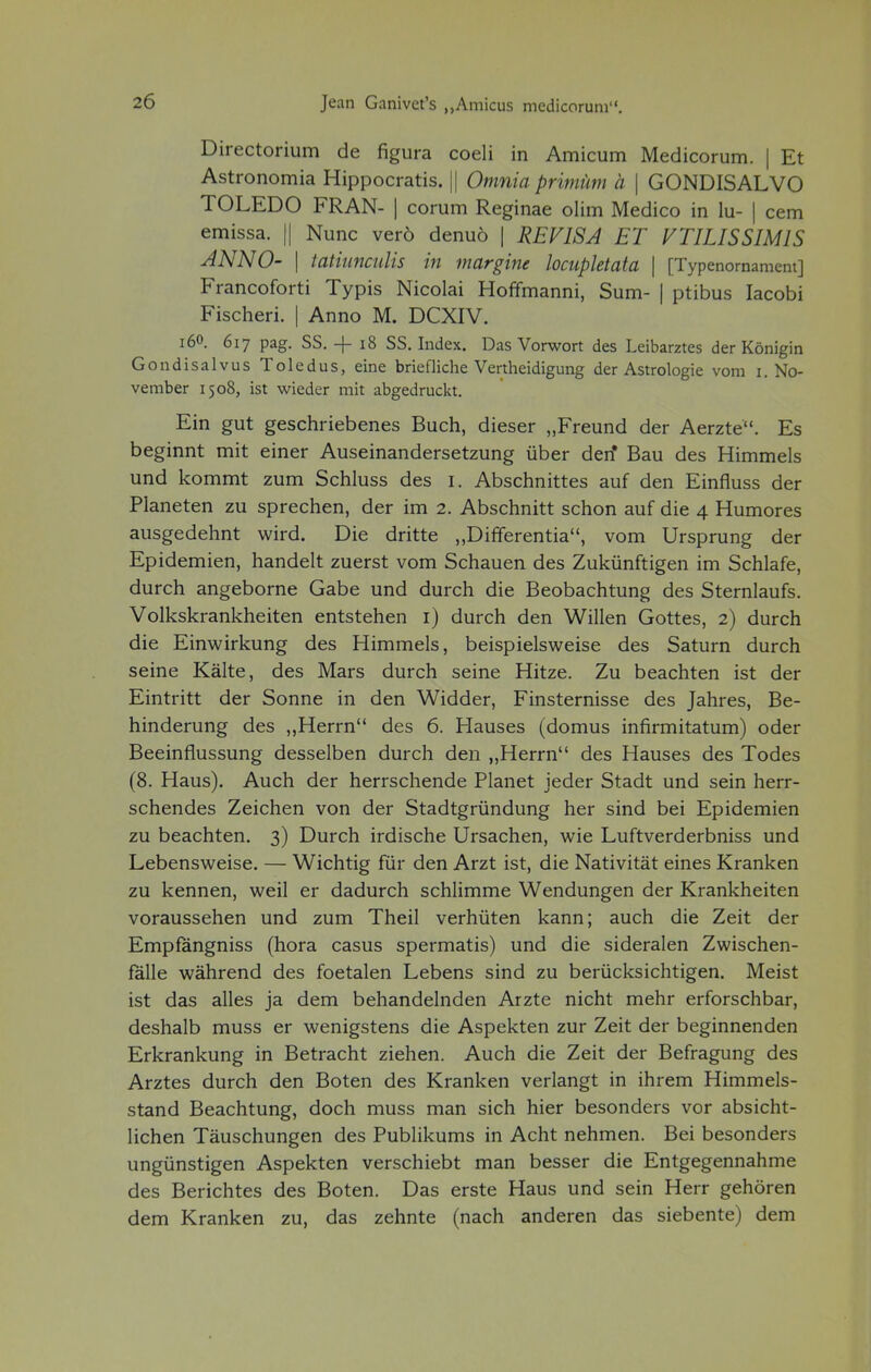 Directorium de figura coeli in Amicum Medicorum. | Et Astronomia Hippocratis. || Omnia primüm ä | GONDISALVO TOLEDO FRAN- | corum Reginae olim Medico in lu- | cem emissa. || Nunc verö denuö | REVISA ET VTILISSIMIS JNNO- | tathincidis in margine locupletata | [Typenornament] Francoforti Typis Nicolai Hoffmanni, Sum- | ptibus Iacobi Fischeri. | Anno M. DCXIV. 160. 617 pag. SS. -f 18 SS. Index. Das Vorwort des Leibarztes der Königin Gondisalvus Toledus, eine briefliche Vertheidigung der Astrologie vom 1. No- vember 1508, ist wieder mit abgedruckt. Ein gut geschriebenes Buch, dieser „Freund der Aerzte. Es beginnt mit einer Auseinandersetzung über den* Bau des Himmels und kommt zum Schluss des 1. Abschnittes auf den Einfluss der Planeten zu sprechen, der im 2. Abschnitt schon auf die 4 Humores ausgedehnt wird. Die dritte „Differentia, vom Ursprung der Epidemien, handelt zuerst vom Schauen des Zukünftigen im Schlafe, durch angeborne Gabe und durch die Beobachtung des Sternlaufs. Volkskrankheiten entstehen 1) durch den Willen Gottes, 2) durch die Einwirkung des Himmels, beispielsweise des Saturn durch seine Kälte, des Mars durch seine Hitze. Zu beachten ist der Eintritt der Sonne in den Widder, Finsternisse des Jahres, Be- hinderung des „Herrn des 6. Hauses (domus infirmitatum) oder Beeinflussung desselben durch den „Herrn des Hauses des Todes (8. Haus). Auch der herrschende Planet jeder Stadt und sein herr- schendes Zeichen von der Stadtgründung her sind bei Epidemien zu beachten. 3) Durch irdische Ursachen, wie Luftverderbniss und Lebensweise. — Wichtig für den Arzt ist, die Nativität eines Kranken zu kennen, weil er dadurch schlimme Wendungen der Krankheiten voraussehen und zum Theil verhüten kann; auch die Zeit der Empfängniss (hora casus spermatis) und die sideralen Zwischen- fälle während des foetalen Lebens sind zu berücksichtigen. Meist ist das alles ja dem behandelnden Arzte nicht mehr erforschbar, deshalb muss er wenigstens die Aspekten zur Zeit der beginnenden Erkrankung in Betracht ziehen. Auch die Zeit der Befragung des Arztes durch den Boten des Kranken verlangt in ihrem Himmels- stand Beachtung, doch muss man sich hier besonders vor absicht- lichen Täuschungen des Publikums in Acht nehmen. Bei besonders ungünstigen Aspekten verschiebt man besser die Entgegennahme des Berichtes des Boten. Das erste Haus und sein Herr gehören dem Kranken zu, das zehnte (nach anderen das siebente) dem