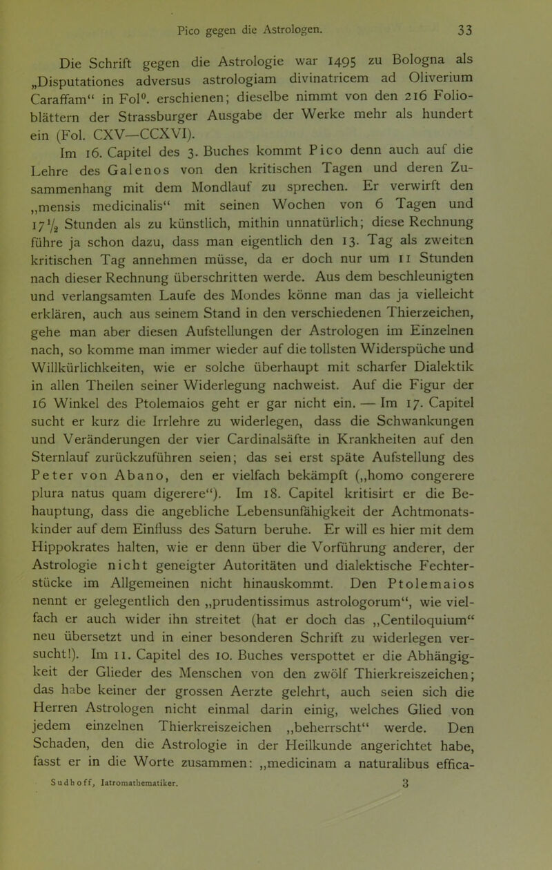 Die Schrift gegen die Astrologie war 1495 zu Bologna als „Disputationes adversus astrologiam divinatricem ad Oliverium Caraffam in Fol0, erschienen; dieselbe nimmt von den 216 Folio- blättern der Strassburger Ausgabe der Werke mehr als hundert ein (Fol. CXV—CCXVI). Im 16. Capitel des 3. Buches kommt Pico denn auch auf die Lehre des Galenos von den kritischen Tagen und deren Zu- sammenhang mit dem Mondlauf zu sprechen. Er verwirft den „mensis medicinalis mit seinen Wochen von 6 Tagen und I71/, Stunden als zu künstlich, mithin unnatürlich; diese Rechnung führe ja schon dazu, dass man eigentlich den 13. Tag als zweiten kritischen Tag annehmen müsse, da er doch nur um Ii Stunden nach dieser Rechnung überschritten werde. Aus dem beschleunigten und verlangsamten Laufe des Mondes könne man das ja vielleicht erklären, auch aus seinem Stand in den verschiedenen Thierzeichen, gehe man aber diesen Aufstellungen der Astrologen im Einzelnen nach, so komme man immer wieder auf die tollsten Widerspüche und Willkürlichkeiten, wie er solche überhaupt mit scharfer Dialektik in allen Theilen seiner Widerlegung nachweist. Auf die Figur der 16 Winkel des Ptolemaios geht er gar nicht ein. — Im 17. Capitel sucht er kurz die Irrlehre zu widerlegen, dass die Schwankungen und Veränderungen der vier Cardinalsäfte in Krankheiten auf den Sternlauf zurückzuführen seien; das sei erst späte Aufstellung des Peter von Abano, den er vielfach bekämpft (,,homo congerere plura natus quam digerere). Im 18. Capitel kritisirt er die Be- hauptung, dass die angebliche Lebensunfähigkeit der Achtmonats- kinder auf dem Einfluss des Saturn beruhe. Er will es hier mit dem Hippokrates halten, wie er denn über die Vorführung anderer, der Astrologie nicht geneigter Autoritäten und dialektische Fechter- stücke im Allgemeinen nicht hinauskommt. Den Ptolemaios nennt er gelegentlich den „prudentissimus astrologorum, wie viel- fach er auch wider ihn streitet (hat er doch das „Centiloquium neu übersetzt und in einer besonderen Schrift zu widerlegen ver- sucht!). Im 11. Capitel des 10. Buches verspottet er die Abhängig- keit der Glieder des Menschen von den zwölf Thierkreiszeichen; das habe keiner der grossen Aerzte gelehrt, auch seien sich die Herren Astrologen nicht einmal darin einig, welches Glied von jedem einzelnen Thierkreiszeichen „beherrscht werde. Den Schaden, den die Astrologie in der Heilkunde angerichtet habe, fasst er in die Worte zusammen: „medicinam a naturalibus effica- Sudhoff, Iatromathematiker. 3