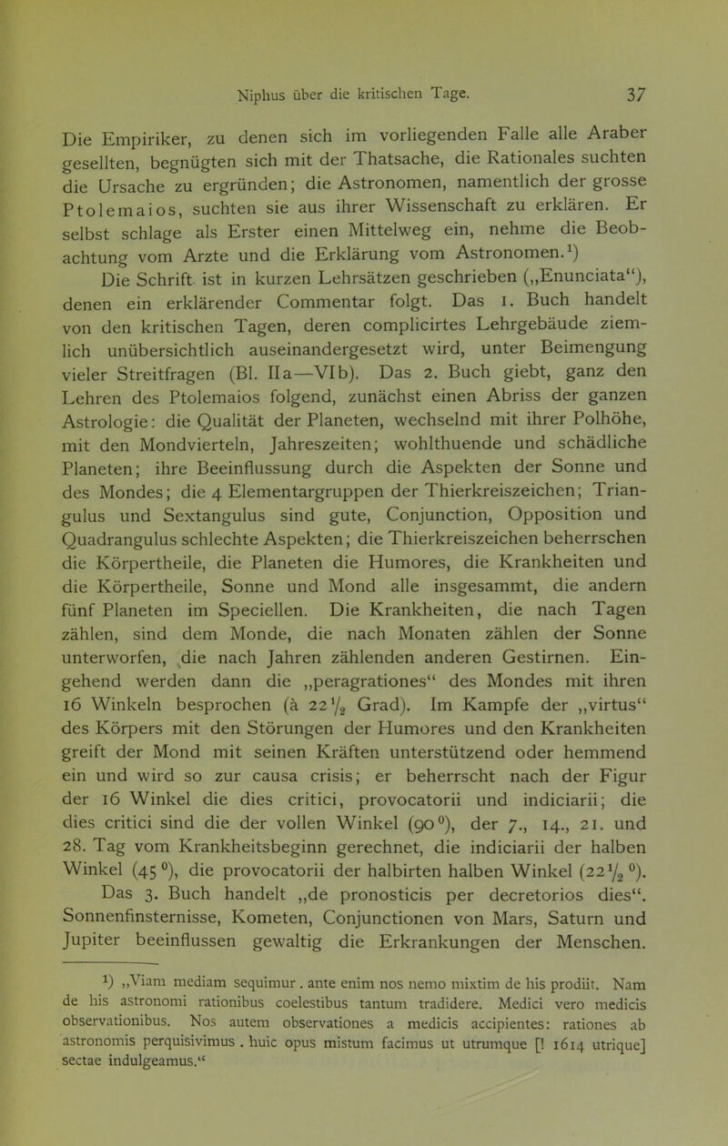 Die Empiriker, zu denen sich im vorliegenden Falle alle Araber gesellten, begnügten sich mit der Thatsache, die Rationales suchten die Ursache zu ergründen; die Astronomen, namentlich der grosse Ptolemaios, suchten sie aus ihrer Wissenschaft zu erklären. Er selbst schlage als Erster einen Mittelweg ein, nehme die Beob- achtung vom Arzte und die Erklärung vom Astronomen.1) Die Schrift, ist in kurzen Lehrsätzen geschrieben („Enunciata), denen ein erklärender Commentar folgt. Das i. Buch handelt von den kritischen Tagen, deren complicirtes Lehrgebäude ziem- lich unübersichtlich auseinandergesetzt wird, unter Beimengung vieler Streitfragen (Bl. IIa—VIb). Das 2. Buch giebt, ganz den Lehren des Ptolemaios folgend, zunächst einen Abriss der ganzen Astrologie: die Qualität der Planeten, wechselnd mit ihrer Polhöhe, mit den Mondvierteln, Jahreszeiten; wohlthuende und schädliche Planeten; ihre Beeinflussung durch die Aspekten der Sonne und des Mondes; die 4 Elementargruppen der Thierkreiszeichen; Trian- gulus und Sextangulus sind gute, Conjunction, Opposition und Quadrangulus schlechte Aspekten; die Thierkreiszeichen beherrschen die Körpertheile, die Planeten die Humores, die Krankheiten und die Körpertheile, Sonne und Mond alle insgesammt, die andern fünf Planeten im Speciellen. Die Krankheiten, die nach Tagen zählen, sind dem Monde, die nach Monaten zählen der Sonne unterworfen, die nach Jahren zählenden anderen Gestirnen. Ein- gehend werden dann die „peragrationes des Mondes mit ihren 16 Winkeln besprochen (ä 22 y2 Grad). Im Kampfe der „virtus des Körpers mit den Störungen der Humores und den Krankheiten greift der Mond mit seinen Kräften unterstützend oder hemmend ein und wird so zur causa crisis; er beherrscht nach der Figur der 16 Winkel die dies critici, provocatorii und indiciarii; die dies critici sind die der vollen Winkel (90 °), der 7., 14., 21. und 28. Tag vom Krankheitsbeginn gerechnet, die indiciarii der halben Winkel (45 °), die provocatorii der halbirten halben Winkel (221/,,0). Das 3. Buch handelt „de pronosticis per decretorios dies. Sonnenfinsternisse, Kometen, Conjunctionen von Mars, Saturn und Jupiter beeinflussen gewaltig die Erkrankungen der Menschen. i) „Viani mediam sequimur . ante enim nos nemo mixtim de Iiis prodiit. Nam de his astronomi rationibus coelestibus tantum tradidere. Medici vero medicis observationibus. Nos autem observationes a medicis accipientes: rationes ab astronomis perquisivimus . huic opus mistum facimus ut utrumque [! 1614 utrique] sectae indulgeamus.