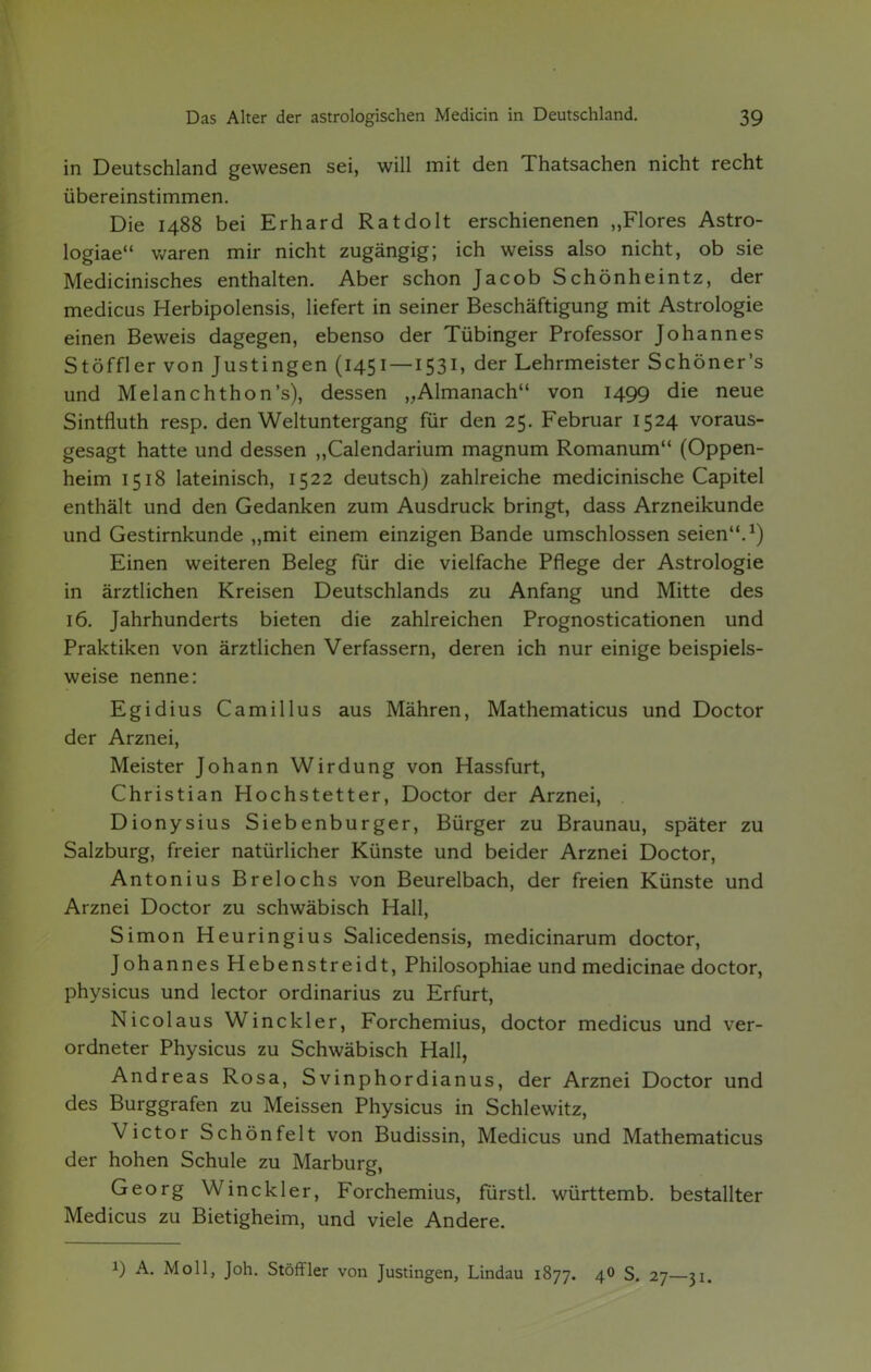 in Deutschland gewesen sei, will mit den Thatsachen nicht recht übereinstimmen. Die 1488 bei Erhard Ratdolt erschienenen „Flores Astro- logiae waren mir nicht zugängig; ich weiss also nicht, ob sie Medicinisches enthalten. Aber schon Jacob Schönheintz, der medicus Herbipolensis, liefert in seiner Beschäftigung mit Astrologie einen Beweis dagegen, ebenso der Tübinger Professor Johannes Stöffler von Justingen (1451 — 1531, der Lehrmeister Schöner's und Melanchthon's), dessen „Almanach von 1499 die neue Sintfluth resp. den Weltuntergang für den 25. Februar 1524 voraus- gesagt hatte und dessen „Calendarium magnum Romanum (Oppen- heim 1518 lateinisch, 1522 deutsch) zahlreiche medicinische Capitel enthält und den Gedanken zum Ausdruck bringt, dass Arzneikunde und Gestirnkunde „mit einem einzigen Bande umschlossen seien.1) Einen weiteren Beleg für die vielfache Pflege der Astrologie in ärztlichen Kreisen Deutschlands zu Anfang und Mitte des 16. Jahrhunderts bieten die zahlreichen Prognosticationen und Praktiken von ärztlichen Verfassern, deren ich nur einige beispiels- weise nenne: Egidius Camillus aus Mähren, Mathematicus und Doctor der Arznei, Meister Johann Wirdung von Hassfurt, Christian Hochstetter, Doctor der Arznei, . Dionysius Siebenburger, Bürger zu Braunau, später zu Salzburg, freier natürlicher Künste und beider Arznei Doctor, Antonius Breiochs von Beurelbach, der freien Künste und Arznei Doctor zu schwäbisch Hall, Simon Heuringius Salicedensis, medicinarum doctor, Johannes Hebenstreidt, Philosophiae und medicinae doctor, physicus und lector Ordinarius zu Erfurt, Nicolaus Winckler, Forchemius, doctor medicus und ver- ordneter Physicus zu Schwäbisch Hall, Andreas Rosa, Svinphordianus, der Arznei Doctor und des Burggrafen zu Meissen Physicus in Schlewitz, Victor Schönfeit von Budissin, Medicus und Mathematicus der hohen Schule zu Marburg, Georg Winckler, Forchemius, fürstl. württemb. bestallter Medicus zu Bietigheim, und viele Andere. i) A. Moll, Joh. Stöffler von Justingen, Lindau 1877. 40 S. 27—