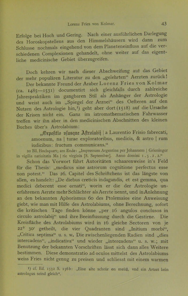 Erfolge bei Hoch und Gering. Nach einer ausführlichen Darlegung des Horoskopstellens aus den Himmelshäusern wird dann zum Schlüsse nochmals eingehend von dem Planeteneinfiuss auf die ver- schiedenen Complexionen gehandelt, ohne weiter auf das eigent- liche medicinische Gebiet überzugreifen. Doch kehren wir nach dieser Abschweifung auf das Gebiet der mehr populären Literatur zu den „gelehrten Aerzten zurück! Der bekannte Freund der Araber Lorenz Fries von Kolmar (ca. 1485—1531) documentirt sich gleichfalls durch zahlreiche Jahrespraktiken im gangbaren Stil als Anhänger der Astrologie und weist auch im „Spiegel der Arznei des Oefteren auf den Nutzen des Astrologie hin,1) geht aber dort (1518) auf die Ursache der Krisen nicht ein. Ganz im iatromathematischen Fahrwasser treffen wir ihn aber in den medicinischen Abschnitten des kleinen Buches über's Astrolabium: „©spofttto üfusque Äftaolctbti | a Laurentio Frisio fabrecati, amoenum, na | turae exploratoribus, medicis, & astro | rum iudicibus: fructum communicans. 20 Bll. Hochquart; am Ende: „Impressum Argentine per Johannem | Grieninger in vigilia natiuitatis Ma | rie virginis [8. September]. Anno domini 1.5.2. 2. Schon das Vorwort führt Autoritäten schaarenweise in's Feld für die Thesis: „medicus sine astrorum cognitione perfectus esse non potest. Das 26. Capitel des Schriftchens ist das längste von allen, es handelt: „De diebus creticis indagandis, et est gemma, qua medici deberent esse ornati, worin er die der Astrologie un- erfahrenen Aerzte mehr Schlächter als Aerzte nennt, und in Anlehnung an den bekannten Aphorismus 60 des Ptolemaios eine Anweisung giebt, wie man mit Hilfe des Astrolabiums, ohne Berechnung, sofort die kritischen Tage finden könne „per 16 angulos conclusos in circulo astrolabij und ihre Beeinflussung durch die Gestirne. Die Kreisfläche des Astrolabiums wird in 16 gleiche Sectoren von je 220 30' getheilt, die vier Quadranten sind „Initium morbi, „Critica septima u. s. w. Die zwischenliegenden Radien sind „dies intercadens, „indicativa und wieder „intercadens u. s. w.; mit Benutzung der bekannten Vorschriften lässt sich dann alles Weitere bestimmen. Diese demonstratio ad oculos mittelst des Astrolabiums weiss Fries nicht genug zu preisen und schliesst mit einem warmen i) cf. Ed. 1532 S. 136b: „Eine alte scheür on meüß, vnd ein Artzet kein astrologus seind gleich.