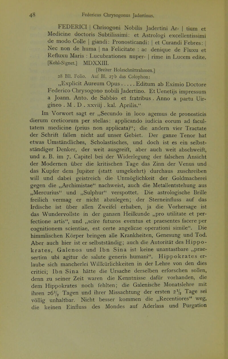 FEDERICI | Chrisogoni Nobilis Jadertini Ar^ | tium et Medicine doctoris Subtilissimi: et Astrologi excellentissimi de modo Colle | giandi: Pronosticandi: | et Curandi Febres: | Nec non de huma | na Felicitate : ac denique de Fluxu et Refluxu Maris : Lucubrationes nuper= | rime in Lucem edite. [Kohl-Signet.] MDXXIII. [Breiter Holzschnittrahmen.] 28 Bll. Folio. Auf Bl. 27 b das Colophon: „Explicit Aureum Opus Editum ab Eximio Doctore Federico Chrysogono nobili Jadertino. Et Uenetijs impressum a Joann. Anto. de Sabbio et fratribus . Anno a partu Uir- gineo . M . D . xxviij . kal. Aprilis. Im Vorwort sagt er „Secundo in loco agemus de pronosticis dierum creticorum per Stellas: applicando iudicia eorum ad facul- tatem medicine (prius non applicata); die andern vier Tractate der Schrift fallen nicht auf unser Gebiet. Der ganze Tenor hat etwas Umständliches, Scholastisches, und doch ist es ein selbst- ständiger Denker, der weit ausgreift, aber auch weit abschweift, und z. B. im 7. Capitel bei der Widerlegung der falschen Ansicht der Modernen über die kritischen Tage das Zinn der Venus und das Kupfer dem Jupiter (statt umgekehrt) durchaus zuschreiben will und dabei geistreich die Unmöglichkeit der Goldmacherei gegen die ,,Archimistae nachweist, auch die Metallentstehung aus „Mercurius und „Sulphur verspottet. Die astrologische Brille freilich vermag er nicht abzulegen; der Sterneinfluss auf das Irdische ist über allen Zweifel erhaben, ja die Vorhersage ist das Wundervollste in der ganzen Heilkunde „pro utilitate et per- fectione artis, und ,,scire futuros eventus et praesentes facere per cognitionem scientiae, est certe angelicae operationi simile. Die himmlischen Körper bringen alle Krankheiten, Genesung und Tod. Aber auch hier ist er selbstständig; auch die Autorität des Hippo- krates, Galenos und Ibn Sina ist keine unantastbare „prae- sertim ubi agitur de salute generis humani. Hippokrates er- laube sich mancherlei Willkürlichkeiten in der Lehre von den dies critici; Ibn Sina hätte die Ursache derselben erforschen sollen, denn zu seiner Zeit waren die Kenntnisse dafür vorhanden, die dem Hippokrates noch fehlten; die Galenische Monatslehre mit ihren 26V8 Tagen und ihrer Missachtung der ersten 21/«, Tage sei völlig unhaltbar. Nicht besser kommen die „Recentiores weg, die keinen Einrluss des Mondes auf Aderlass und Purgation