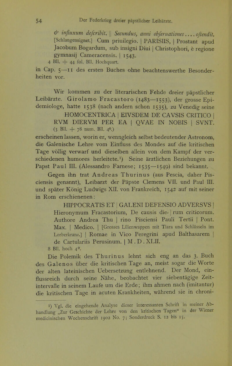 & influxum defcribit.\\ Secundus, anni obferuationes oßendit. [Schlangensignet.] Cum priuilegio. | PARISIIS, | Prostant apud Jacobum Bogardum, sub insigni Diui | Christophori, e regione gymnasij Cameracensis. | 1543. 4 BH. + 44 fol. Bll. Hochquart. in Cap. 5—11 des ersten Buches ohne beachtenswerte Besonder- heiten vor. Wir kommen zu der literarischen Fehde dreier päpstlicher Leibärzte. Girolamo Fracastoro (1483—1553), der grosse Epi- demiologe, hatte 1538 (nach andern schon 1535), zu Venedig seine HOMOCENTRICA | EIVSDEM DE CAVSIS CRITICO | RVM DIERVM PER EA | QVAE IN NOBIS | SVNT. (3 Bll. -{- 78 num. Bll. 40.) erscheinen lassen, worin er, wenngleich selbst bedeutender Astronom, die Galenische Lehre vom Einfluss des Mondes auf die kritischen Tage völlig verwarf und dieselben allein von dem Kampf der ver- schiedenen humores herleitete.1) Seine ärztlichen Beziehungen zu Papst Paul III. (Alessandro Farnese; 1535—1549) sind bekannt. Gegen ihn trat Andreas Thurinus (aus Pescia, daher Pis- ciensis genannt), Leibarzt der Päpste Clemens VII. und Paul III. und später König Ludwigs XII. von Frankreich, 1542 auf mit seiner in Rom erschienenen: HIPPOCRATIS ET | GALENI DEFENSIO ADVERSVS | Hieronymum Fracastorium, De causis die= | rum criticorum. Authore Andrea Thu | rino Pisciensi Pauli Tertii | Pont. Max. | Medico. | [Grosses Lilienwappen mit Tiara und Schlüsseln im Lorberkranz.] [ Romae in Vico Peregrini apud Balthasarem | de Cartulariis Perusinum. | M . D . XLII. 8 Bll. hoch 40. Die Polemik des Thurinus lehnt sich eng an das 3. Buch des Galenos über die kritischen Tage an, meist sogar die Worte der alten lateinischen Uebersetzung entlehnend. Der Mond, ein- flussreich durch seine Nähe, beobachtet vier siebentägige Zeit- intervalle in seinem Laufe um die Erde; ihm ahmen nach (imitantur) die kritischen Tage in acuten Krankheiten, während sie in chroni- i) Vgl. die eingehende Analyse dieser interessanten Schrift in meiner Ab- handlung „Zur Geschichte der Lehre von den kritischen Tagen in der Wiener medicinischen Wochenschrift 1902 No. 7; Sonderdruck S. 12 bis 15.