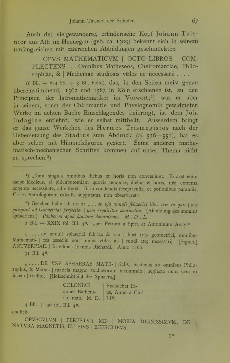 Auch der vielgewanderte, erfinderische Kopf Johann Tais- nier aus Ath im Hennegau (geb. ca. 1509) bekennt sich in seinem umfangreichen mit zahlreichen Abbildungen geschmückten OPVS MATHEMATICVM | OCTO LIBROS | COM- PLECTENS . . . Omnibus Matheseos, Cheiromantiae, Philo- sophiae, & | Medicinae studiosis vtiles ac necessarii .... (6 Bll. + 624 SS. + 3 Bll. Folio), das, in den Seiten meist genau übereinstimmend, 1562 und 1583 in Köln erschienen ist, zu den Principien der Iatromathematiker im Vorwort;1) was er aber in seinem, sonst der Chiromantie und Physiognomik gewidmeten Werke im achten Buche Einschlagendes beibringt, ist dem Joh. Indagine entlehnt, wie er selbst mittheilt. Ausserdem bringt er das ganze Werkchen des Hermes Trismegistos nach der Uebersetzung des Stadius zum Abdruck (S. 536—551), hat es aber selber mit riimmelsfiguren geziert. Seine anderen mathe- matisch-mechanischen Schriften kommen auf unser Thema nicht zu sprechen.2) L) „Nam singula omnibus diebus et horis non conveniunt. Erraret enim saepe Medicus, si phleubotomiam quovis tempore, diebus et horis, nisi extrema cogente necessitate, admitteret. Si in condendis receptaculis, et potionibus parandis, Crises Astrolbgorum calculis supputatas, non observaret. 2) Gesehen habe ich noch: „ . . de v/u annuli fphaeriä libri tres in quu \ bus quicquid ad Geometriae perfedio* \ netn requiritur continetnr. [Abbildung des annulus sphaericus.] Panhormi apud fanctum dominium. M . D . L. 2 Bll. -{- XXIX fol. Bll. 40. „per Petrum a Spira et Antoninum Anay. „ .... de annuli sphaerici fabrica & vsu | libri tres geometrici, omnibus Mathemati- | ces asseclis non minus vtiles iu- | cundi atq; necessarij. [Signet.] ANTVERPIAE. | In edibus Ioannis Richardi. | Anno 1560. 31 Bll. 40. „ .... DE VSV SPHAERAE MATE- | rialis, hactenus ab omnibus Philo* sophis, & Mathe- | maticis magno studiosorum incommdo | neglecto nunc vero in lucem | tradito. [Holzschnittbild der Sphaera.] COLONIAE annes Batheni- sto nato. M. D. Excudebat Io- us, Anno ä Chri- LIX. 4 Bll. + 46 fol. Bll. 40. endlich 5*