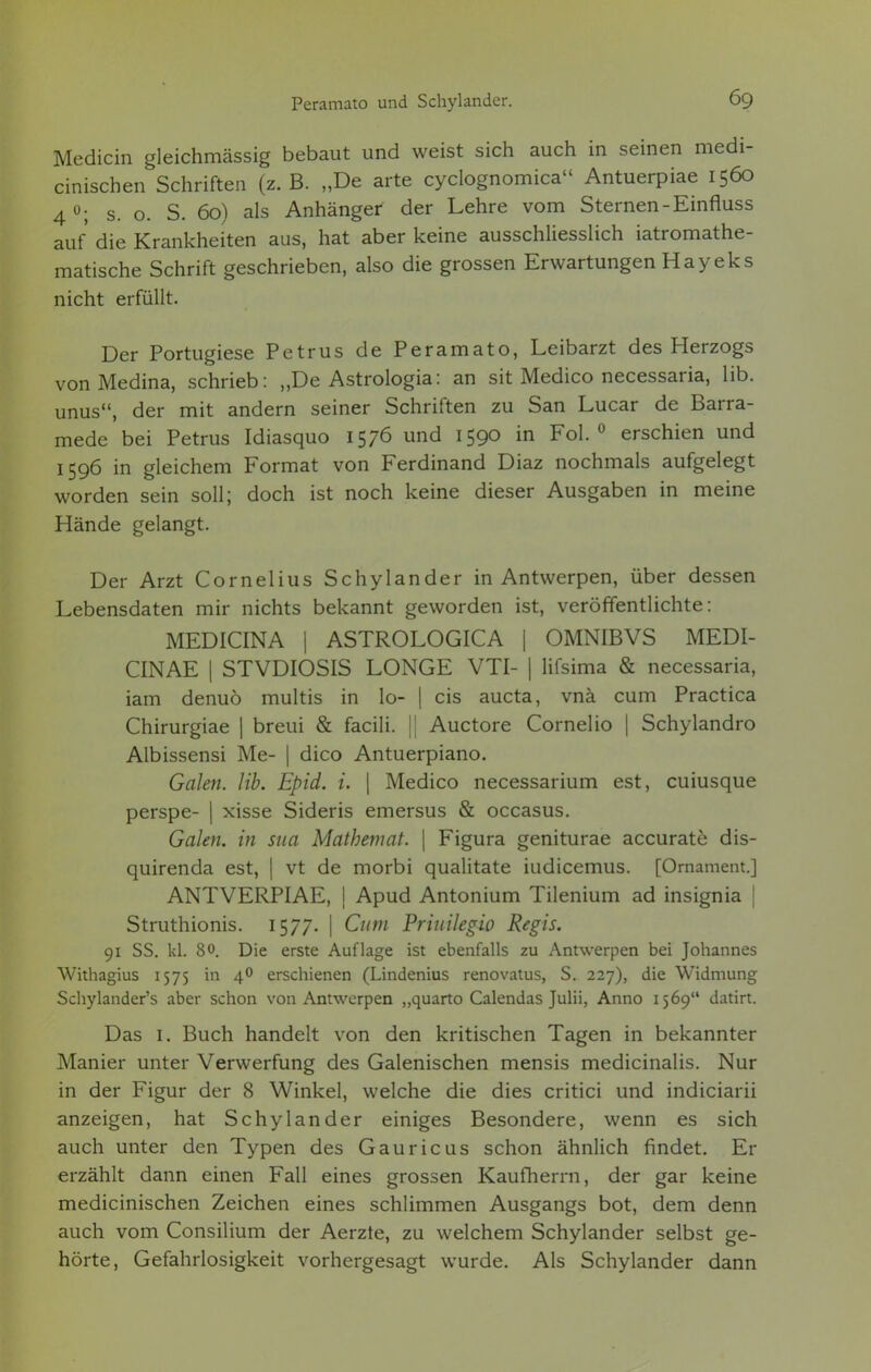 Medicin gleichmässig bebaut und weist sich auch in seinen medi- cinischen Schriften (z. B. „De arte cyclognomica Antuerpiae 1560 4 °; s. o. S. 60) als Anhänger der Lehre vom Sternen-Einfluss auf die Krankheiten aus, hat aber keine ausschliesslich iatromathe- matische Schrift geschrieben, also die grossen Erwartungen Hayeks nicht erfüllt. Der Portugiese Petrus de Peramato, Leibarzt des Herzogs vonMedina, schrieb: „De Astrologia: an sit Medico necessaria, Hb. unus, der mit andern seiner Schriften zu San Lucar de Barra- mede bei Petrus Idiasquo 1576 und 1590 in Fol.0 erschien und 1596 in gleichem Format von Ferdinand Diaz nochmals aufgelegt worden sein soll; doch ist noch keine dieser Ausgaben in meine Hände gelangt. Der Arzt Cornelius Schylander in Antwerpen, über dessen Lebensdaten mir nichts bekannt geworden ist, veröffentlichte: MEDICINA | ASTROLOGICA | OMNIBVS MEDI- CIN AE | STVDIOSIS LONGE VTI- | lifsima & necessaria, iam denuö multis in lo- | eis aueta, vnä cum Practica Chirurgiae | breui & facili. || Auetore Cornelio | Schylandro Albissensi Me- | dico Antuerpiano. Galen. Hb. Epid. i. \ Medico necessarium est, cuiusque perspe- j xisse Sideris emersus & occasus. Galen, in sua Mathemat. | Figura geniturae accurate dis- quirenda est, | vt de morbi qualitate iudicemus. [Ornament.] ANTVERPIAE, j Apud Antonium Tilenium ad insignia | Struthionis. 1577. | Cum Priuilegio Regis. 91 SS. kl. 80. Die erste Auflage ist ebenfalls zu Antwerpen bei Johannes Withagius 1575 in 40 erschienen (Lindenius renovatus, S. 227), die Widmung Schylander's aber schon von Antwerpen „quarto Calendas Julii, Anno 1569 datirt. Das 1. Buch handelt von den kritischen Tagen in bekannter Manier unter Verwerfung des Galenischen mensis medicinalis. Nur in der Figur der 8 Winkel, welche die dies critici und indiciarii anzeigen, hat Schylander einiges Besondere, wenn es sich auch unter den Typen des Gauricus schon ähnlich findet. Er erzählt dann einen Fall eines grossen Kaufherrn, der gar keine medicinischen Zeichen eines schlimmen Ausgangs bot, dem denn auch vom Consilium der Aerzte, zu welchem Schylander selbst ge- hörte, Gefahrlosigkeit vorhergesagt wurde. Als Schylander dann