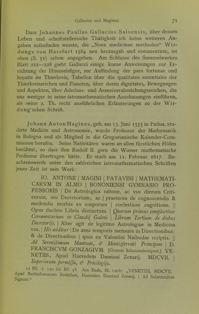 Dass Johannes Paullus Gallucius Saloensis, über dessen Leben und schriftstellerische Thätigkeit ich keine weiteren An- gaben aufzufinden wusste, die „Nova medicinae methodus Wir- dungs von Hassfurt 1584 neu herausgab und commentirte, ist oben (S. 51) schon angegeben. Am Schlüsse des Sammelwerkes Blatt 222—228 giebt Gallucci einige kurze Anweisungen zur Er- richtung der Himmelsfigur, zur Auffindung der pars fortunae und hepatis im Thierkreis, Tabellen über die qualitates essentiales der Thierkreiszeichen und Planeten, über deren dignitates, Bewegungen und Aspekten, über Aderlass- und Arzneiverabreichungszeichen, die uns weniger in seine iatromathematischen Anschauungen einführen, als seine z. Th. recht ausführlichen Erläuterungen zu der Wir- dung'sehen Schrift. Johann Anton Maginus, geb. am 13. Juni 1555 in Padua, stu- dirte Medicin und Astronomie, wurde Professor der Mathematik in Bologna und als Mitglied in die Gregorianische Kalender-Com- mission berufen. Seine Nativitäten waren an allen fürstlichen Höfen berühmt, so dass ihm Rudolf II. gern die Wiener mathematische Professur übertragen hätte. Er starb am n. Februar 1617. Be- achtenswerth unter den zahlreichen iatromathematischen Schriften jener Zeit ist sein Werk: 10. ANTONII | MAGINI | PATAVINI | MATHEMATI- CARVM IN ALMO | BONONIENSI GYMNASIO PRO- FESSORIS | De Astrologica ratione, ac vsu dierum Criti- corum, seu Decretorium; ac | praeterea de cognoscendis & medendis morbis ex corporum | coelestium cognitione. || Opus duobus Libris distinetum. | Quorum primus complectitur Commentarium in Claudij Galeni \ Librum Tertium de diebus Decretorijs. | Alter agit de legitimo Astrologiae in Medicina vsu. | His additur | De anni temporis mensura in Directionibus: & de Directionibus | ipsis ex Valentini Naibodae scriptis. || Ad Serenißimum Mantuae, & Montisferrati Principem | D. FRANCISCVM GONZAGIVM. [Grosses Salamandersignet.] VE- NETIIS, Apud Haeredem Damiani Zenarij. MDCVII. I Superiorum permiffu, & Privilegijs. 10 Bll. + 120 fol. Bll. 40. Am Ende, Bl. 120b: „VENETIIS, MDCVII. Signum «rt Um ROddlam' Haered£m °amiani Zenarij- 1 Ad Salam^drae