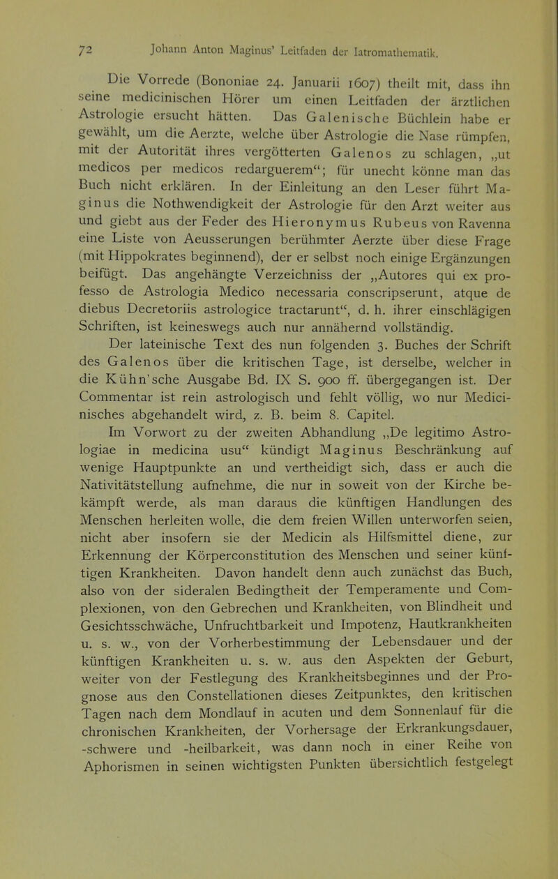 Die Vorrede (Bononiae 24. Januarii 1607) theilt mit, dass ihn •seine medicinischen Hörer um einen Leitfaden der ärztlichen Astrologie ersucht hätten. Das Galenische Büchlein habe er gewählt, um die Aerzte, welche über Astrologie die Nase rümpfen, mit der Autorität ihres vergötterten Galenos zu schlagen, „ut medicos per medicos redarguerem; für unecht könne man das Buch nicht erklären. In der Einleitung an den Leser führt Ma- ginus die Nothwendigkeit der Astrologie für den Arzt weiter aus und giebt aus der Feder des Hieronymus Rubeus von Ravenna eine Liste von Aeusserungen berühmter Aerzte über diese Frage (mit Hippokrates beginnend), der er selbst noch einige Ergänzungen beifügt. Das angehängte Verzeichniss der „Autores qui ex pro- fesso de Astrologia Medico necessaria conscripserunt, atque de diebus Decretoriis astrologice tractarunt, d. h. ihrer einschlägigen Schriften, ist keineswegs auch nur annähernd vollständig. Der lateinische Text des nun folgenden 3. Buches der Schrift des Galenos über die kritischen Tage, ist derselbe, welcher in die Kühn'sehe Ausgabe Bd. IX S. 900 ff. übergegangen ist. Der Commentar ist rein astrologisch und fehlt völlig, wo nur Medici- nisches abgehandelt wird, z. B. beim 8. Capitel. Im Vorwort zu der zweiten Abhandlung „De legitimo Astro- logiae in medicina usu kündigt Maginus Beschränkung auf wenige Hauptpunkte an und vertheidigt sich, dass er auch die Nativitätstellung aufnehme, die nur in soweit von der Kirche be- kämpft werde, als man daraus die künftigen Handlungen des Menschen herleiten wolle, die dem freien Willen unterworfen seien, nicht aber insofern sie der Medicin als Hilfsmittel diene, zur Erkennung der Körperconstitution des Menschen und seiner künf- tigen Krankheiten. Davon handelt denn auch zunächst das Buch, also von der sideralen Bedingtheit der Temperamente und Com- plexionen, von den Gebrechen und Krankheiten, von Blindheit und Gesichtsschwäche, Unfruchtbarkeit und Impotenz, Hautkrankheiten u. s. w., von der Vorherbestimmung der Lebensdauer und der künftigen Krankheiten u. s. w. aus den Aspekten der Geburt, weiter von der Festlegung des Krankheitsbeginnes und der Pro- gnose aus den Constellationen dieses Zeitpunktes, den kritischen Tagen nach dem Mondlauf in acuten und dem Sonnenlauf für die chronischen Krankheiten, der Vorhersage der Erkrankungsdauer, -schwere und -heilbarkeit, was dann noch in einer Reihe von Aphorismen in seinen wichtigsten Punkten übersichtlich festgelegt