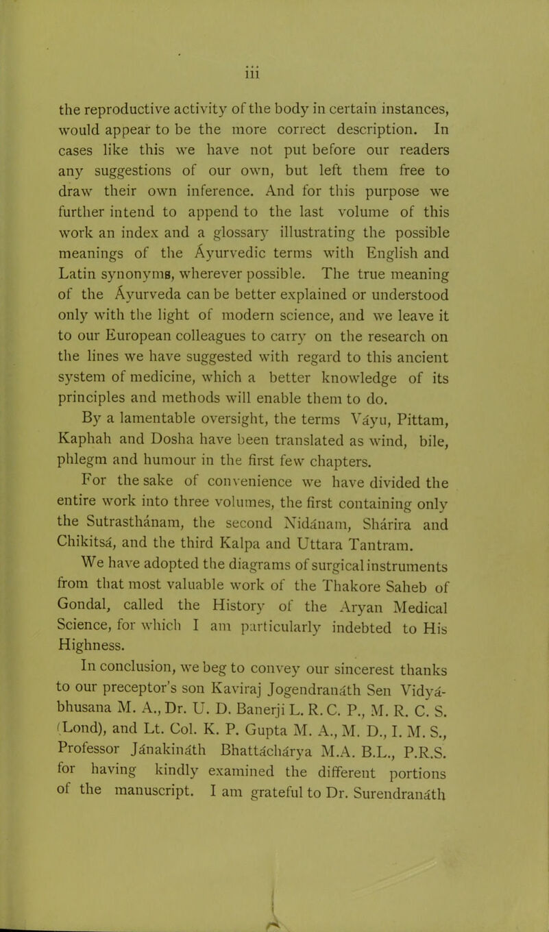 the reproductive activity of the body in certain instances, would appear to be the more correct description. In cases like this we have not put before our readers any suggestions of our own, but left them free to draw their own inference. And for this purpose we further intend to append to the last volume of this work an index and a glossary illustrating the possible meanings of the Ayurvedic terms with English and Latin synonyms, wherever possible. The true meaning of the Ayurveda can be better explained or understood only with the light of modern science, and we leave it to our European colleagues to carry on the research on the lines we have suggested with regard to this ancient system of medicine, which a better knowledge of its principles and methods will enable them to do. By a lamentable oversight, the terms Yayu, Pittam, Kaphah and Dosha have been translated as wind, bile, phlegm and humour in the first few chapters. For the sake of convenience we have divided the entire work into three volumes, the first containing only the Sutrasthanam, the second Nidanam, Sharira and Chikitsa, and the third Kalpa and Uttara Tan tram. We have adopted the diagrams of surgical instruments from that most valuable work of the Thakore Saheb of Gondal, called the History of the Aryan Medical Science, for which I am particularly indebted to His Highness. In conclusion, we beg to convey our sincerest thanks to our preceptor's son Kaviraj Jogendranath Sen Vidya- bhusana M. A., Dr. U. D. Banerji L. R. C. P., M. R. C. S. (Lond), and Lt. Col. K. P. Gupta M. A., M. D., I. M. S., Professor Janakinath Bhattacharya M.A. B.L., P.R.S. for having kindly examined the different portions of the manuscript. I am grateful to Dr. Surendranath (