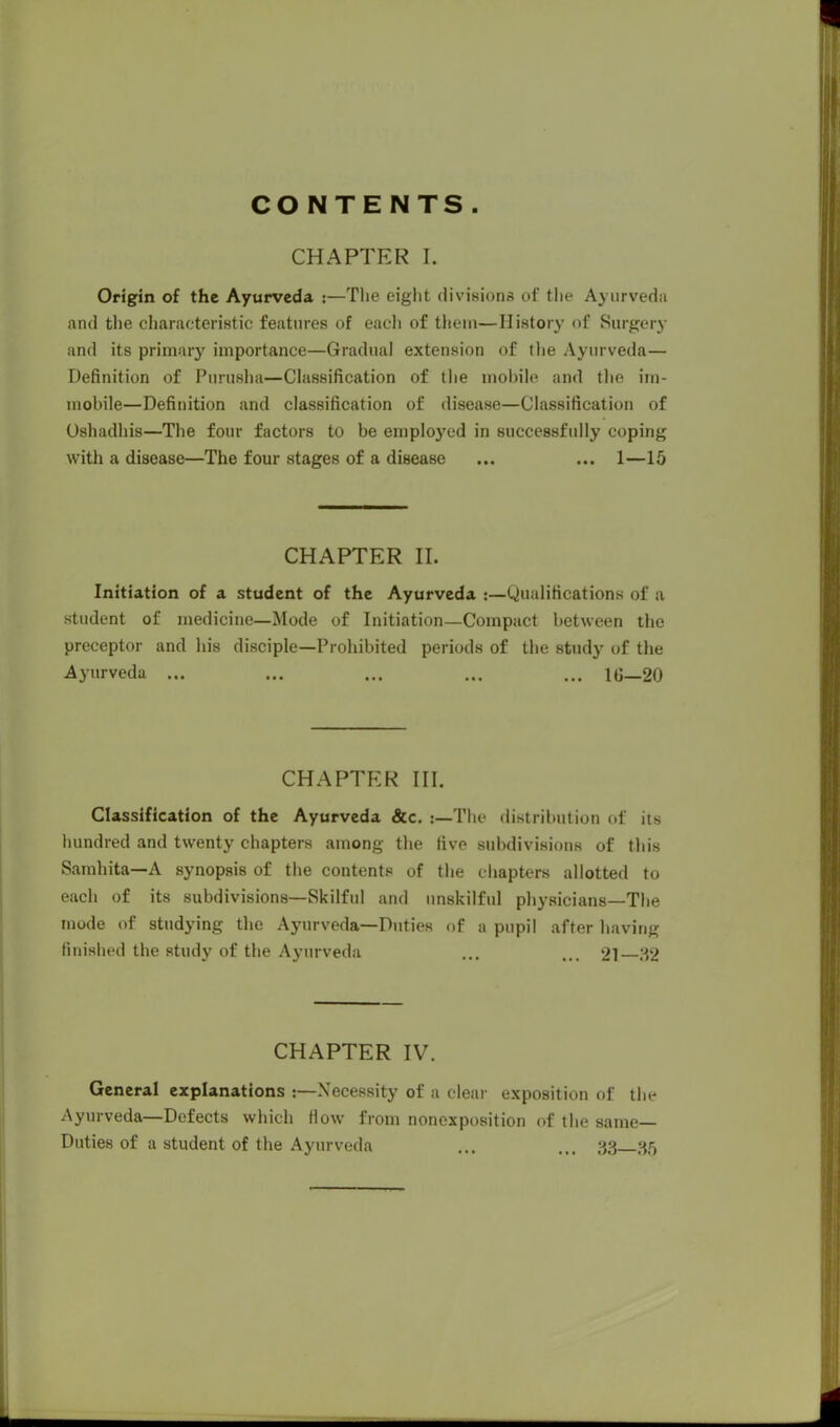 CONTENTS CHAPTER I. Origin of the Ayurveda :—The eight divisions of the Ayurveda and the characteristic features of each of thein—History (if Surgery and its primary importance—Gradual extension of the Ayurveda— Definition of Pnrusha—Classification of the mobile and the im- mobile—Definition and classification of disease—Classification of Oshadhis—The four factors to be employed in successfully coping with a disease—The four stages of a disease ... ... 1—15 CHAPTER II. Initiation of a student of the Ayurveda j—Qualifications of a student of medicine—Mode of Initiation—Compact between the preceptor and his disciple—Prohibited periods of the study of the Ayurveda ... ... ... ... ... 1G—20 CHAPTER III. Classification of the Ayurveda &c. t—The distribution of its hundred and twenty chapters among the five subdivisions of this Samhita—A synopsis of the contents of the chapters allotted to each of its subdivisions—Skilful and unskilful physicians—The mode of studying the Ayurveda—Duties of a pupil after having finished the study of the Ayurveda ... ... 21 32 CHAPTER IV. General explanations p— Necessity of a clear exposition of the Ayurveda—Defects which How from nonexposition of the same- Duties of a student of the Ayurveda ... ... 33 35