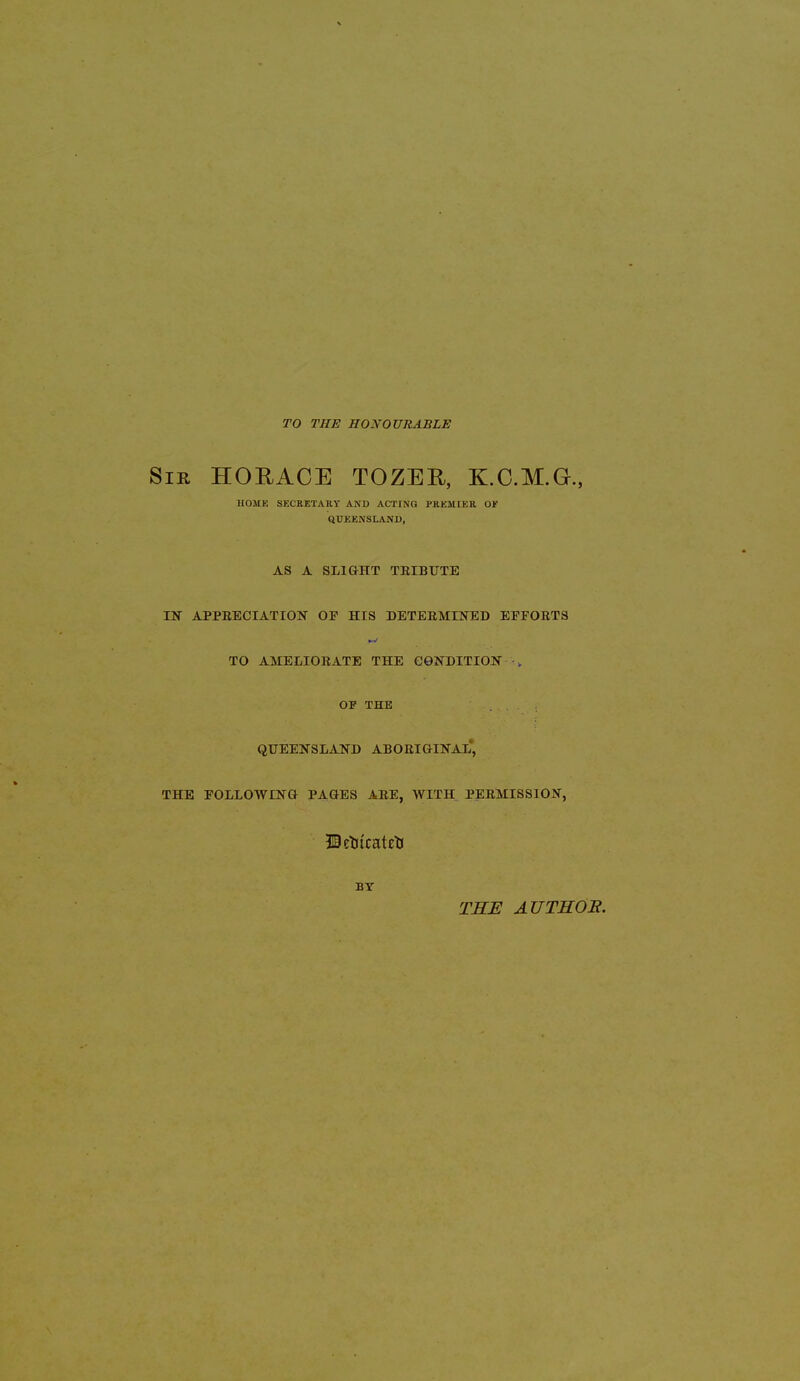 TO THE HONOURABLE Sir HORACE TOZER, K.C.M.G., HOME SECRETARY AND ACTING PREMIER or QUEENSLAND, AS A SLIGHT TRIBUTE IN APPRECIATION OE HIS DETERMINED EFFORTS TO AMELIORATE THE CONDITION • „ OF THE QUEENSLAND ABORIGINAL, THE FOLLOWING PAGES ARE, WITH PERMISSION, UetucatctJ BY THE AUTHOR.