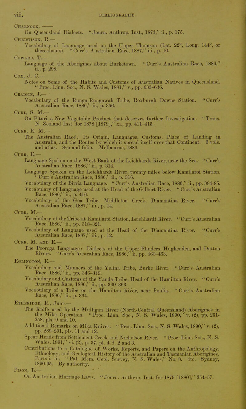 Charxock, On Queensland Dialects. “ Journ. Anthrop. Inst., 1873,” ii., p. 175. Christison, E.— Vocabulary of Language used on the Upper Thomson (Lat. 22°, Long. 144°, or thereabouts). “Curr’s Australian Eace, 1887,” iii., p. 10. Coward, T.— Language of the Aborigines about Bui’ketown. “ Curr’s Australian Eace, 1886,” ii., p. 298. Cox, J. C.— Notes on Some of the Habits and Customs of Australian Natives in Queensland. “ Proci Linn. Soc., N. S. Wales, 1881,” v., pp. 633-636. Ceaigie, J.— Vocabulary of the Eunga-Eungawah Tribe, Eoxburgh Downs Station. “ Curr’s Australian Eace, 1886,” ii., p. 356. Curl, S. M.— On Pituri, a New Vegetable Product that deserves further Investigation. “ Trans. N. Zealand Inst, for 1878 [1879],” xi., pp. 411-415. Curr, E. M.— The Australian Eace: Its Origin, Languages, Customs, Place of Landing in Australia, and the Eoutes by which it spread itself over that Continent. 3 vols. and atlas. 8vo and folio. Melbourne, 1886. Curr, E.— Language Spoken on the West Bank of the Leichhardt Eiver, near the Sea. “ Curr’s Australian Eace, 1886,” ii., p. 314. Language Spoken on the Leichhardt Eiver, twenty miles below Kamilaroi Station. “Curr’s Australian Eace, 1886,” ii., p. 316. Vocabulary of the Birria Language. “ Curr’s Australian Eace, 1886,” ii., pp. 384-85. Vocabulary of Language used at the Head of the Gilbert Eiver. “ Curr’s Australian Eace, 1886,” ii., p. 416. Vocabulary of the Goa Tribe, Middleton Creek, Diamantina Eiver. “ Curr’s Australian Eace, 1887,” iii., p. 14. Curr, M.— Vocabulary of the Tribe at Kamil aroi Station, Leichhardt Eiver. “ Curr’s Australian Eace, 1886,” ii., pp. 318-321. Vocabulary of Language used at the Head of the Diamantina Eiver. “Curr’s Australian Eace, 1887,” iii., p. 12. Curr, M. and E.— The Pooroga Language: Dialects of the Upper Flinders, Hughenden, and Dutton Eivers. “ Curr’s Australian Eace, 1886,” ii. pp. 460-463. Eglington, E.— Vocabulary and Manners of the Yelina Tribe, Burke Eiver. “ Curr’s Australian Eace, 1886,” ii., pp. 346-319. I ocabulary and Customs of the Yanda Tribe, Head of the Hamilton Eiver. “ Curr’s Australian Eace, 1886,” ii., pj>. 360-363. Vocabulary of a Tribe on the Hamilton Eiver, near Boulia. “Curr’s Australian Eace, 1886,” ii., p. 364. Etheridge, E., Junr.— The Knife used by the Mulligan Eiver (North-Central Queensland) Aborigines in the Mika Operation. “ Proc. Limi. Soc., N. S. Wales, 1890,” v. (2), pp. 251- 258, pis. 9 and 10. Additional Eemarks on Mika Knives. “ Proc. Linn. Soc., N. S. Wales, 1890,” v. (2), pp. 289-291, pis. 11 and 12. Spear Heads from Settlement Creek and Nicholson Eiver. “ Proc. Linn. Soc., N. S. Wales, 1891,” vi. (2), p. 37, pi. 4, f. 2 and 3. Contributions to a Catalogue of Works, Beports, and Papers on the Anthropology, Ethnology, and Geological History of the Australian and Tasmanian Aborigines. Parts i.—iii. “Pal. Mem. Geol. Survey, N. S. Wales,” No. 8. 4to. Sydney, 1890-95. By authority. Fison, L.—- On Australian Marriage Laws. “Journ. Anthrop. Inst, for 1879 [1880],” 354-57.